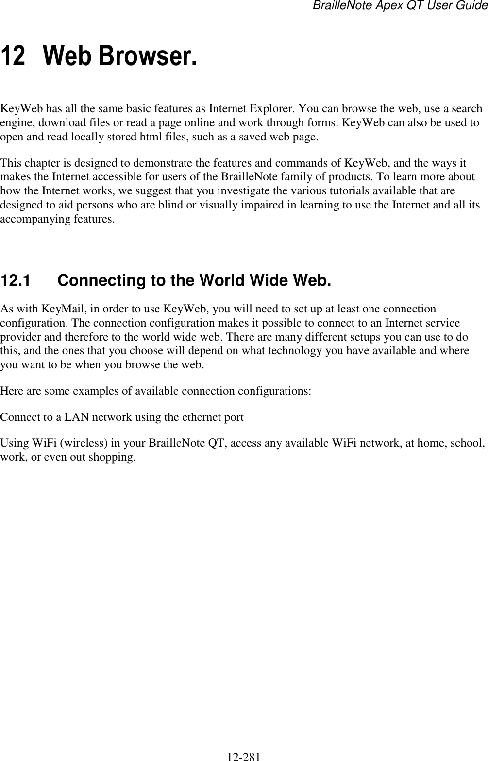 BrailleNote Apex QT User Guide  12-281   12 Web Browser. KeyWeb has all the same basic features as Internet Explorer. You can browse the web, use a search engine, download files or read a page online and work through forms. KeyWeb can also be used to open and read locally stored html files, such as a saved web page. This chapter is designed to demonstrate the features and commands of KeyWeb, and the ways it makes the Internet accessible for users of the BrailleNote family of products. To learn more about how the Internet works, we suggest that you investigate the various tutorials available that are designed to aid persons who are blind or visually impaired in learning to use the Internet and all its accompanying features.   12.1  Connecting to the World Wide Web. As with KeyMail, in order to use KeyWeb, you will need to set up at least one connection configuration. The connection configuration makes it possible to connect to an Internet service provider and therefore to the world wide web. There are many different setups you can use to do this, and the ones that you choose will depend on what technology you have available and where you want to be when you browse the web. Here are some examples of available connection configurations: Connect to a LAN network using the ethernet port Using WiFi (wireless) in your BrailleNote QT, access any available WiFi network, at home, school, work, or even out shopping.   