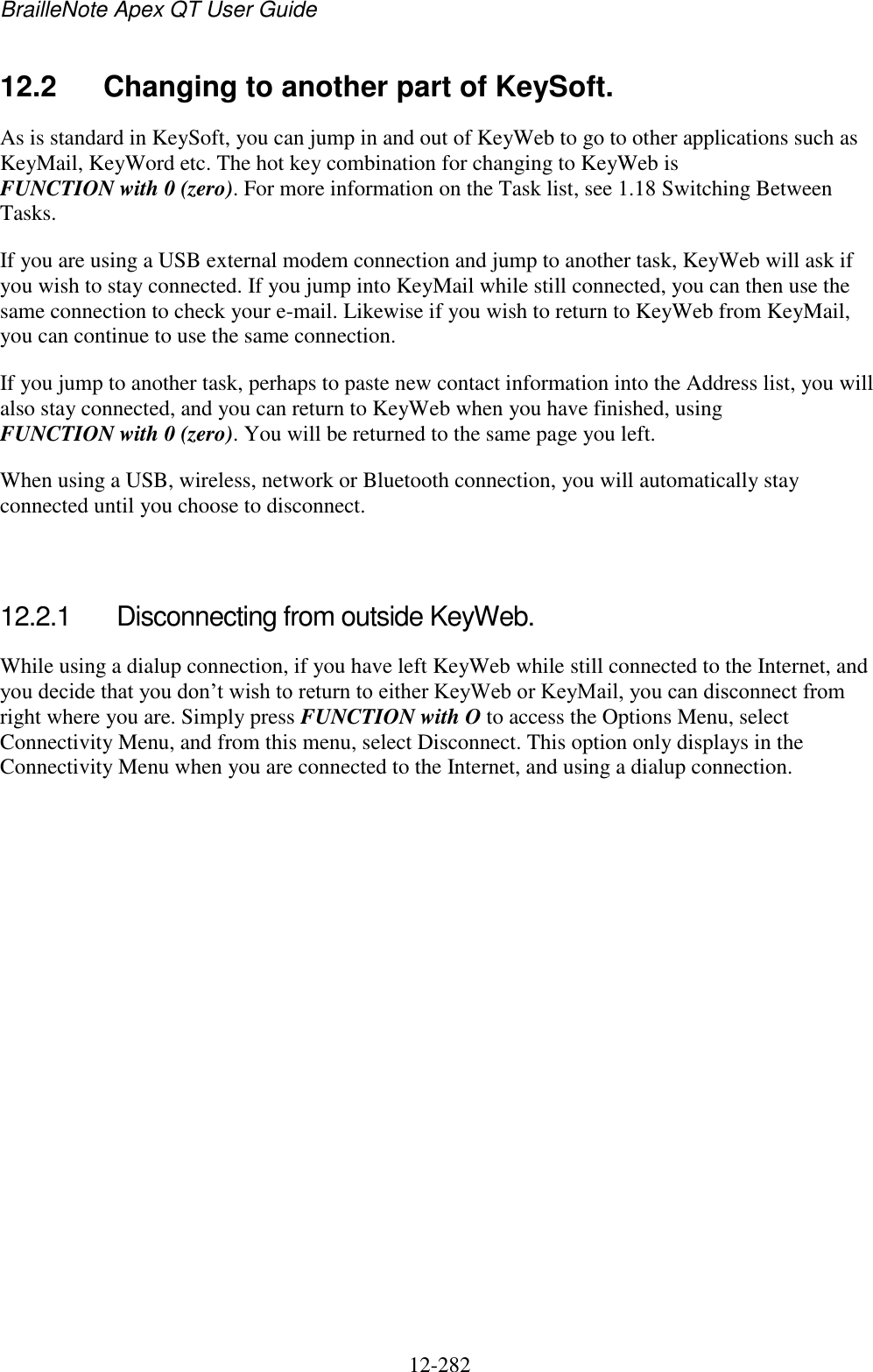 BrailleNote Apex QT User Guide  12-282   12.2  Changing to another part of KeySoft. As is standard in KeySoft, you can jump in and out of KeyWeb to go to other applications such as KeyMail, KeyWord etc. The hot key combination for changing to KeyWeb is FUNCTION with 0 (zero). For more information on the Task list, see 1.18 Switching Between Tasks. If you are using a USB external modem connection and jump to another task, KeyWeb will ask if you wish to stay connected. If you jump into KeyMail while still connected, you can then use the same connection to check your e-mail. Likewise if you wish to return to KeyWeb from KeyMail, you can continue to use the same connection. If you jump to another task, perhaps to paste new contact information into the Address list, you will also stay connected, and you can return to KeyWeb when you have finished, using FUNCTION with 0 (zero). You will be returned to the same page you left. When using a USB, wireless, network or Bluetooth connection, you will automatically stay connected until you choose to disconnect.   12.2.1  Disconnecting from outside KeyWeb. While using a dialup connection, if you have left KeyWeb while still connected to the Internet, and you decide that you don‟t wish to return to either KeyWeb or KeyMail, you can disconnect from right where you are. Simply press FUNCTION with O to access the Options Menu, select Connectivity Menu, and from this menu, select Disconnect. This option only displays in the Connectivity Menu when you are connected to the Internet, and using a dialup connection.   