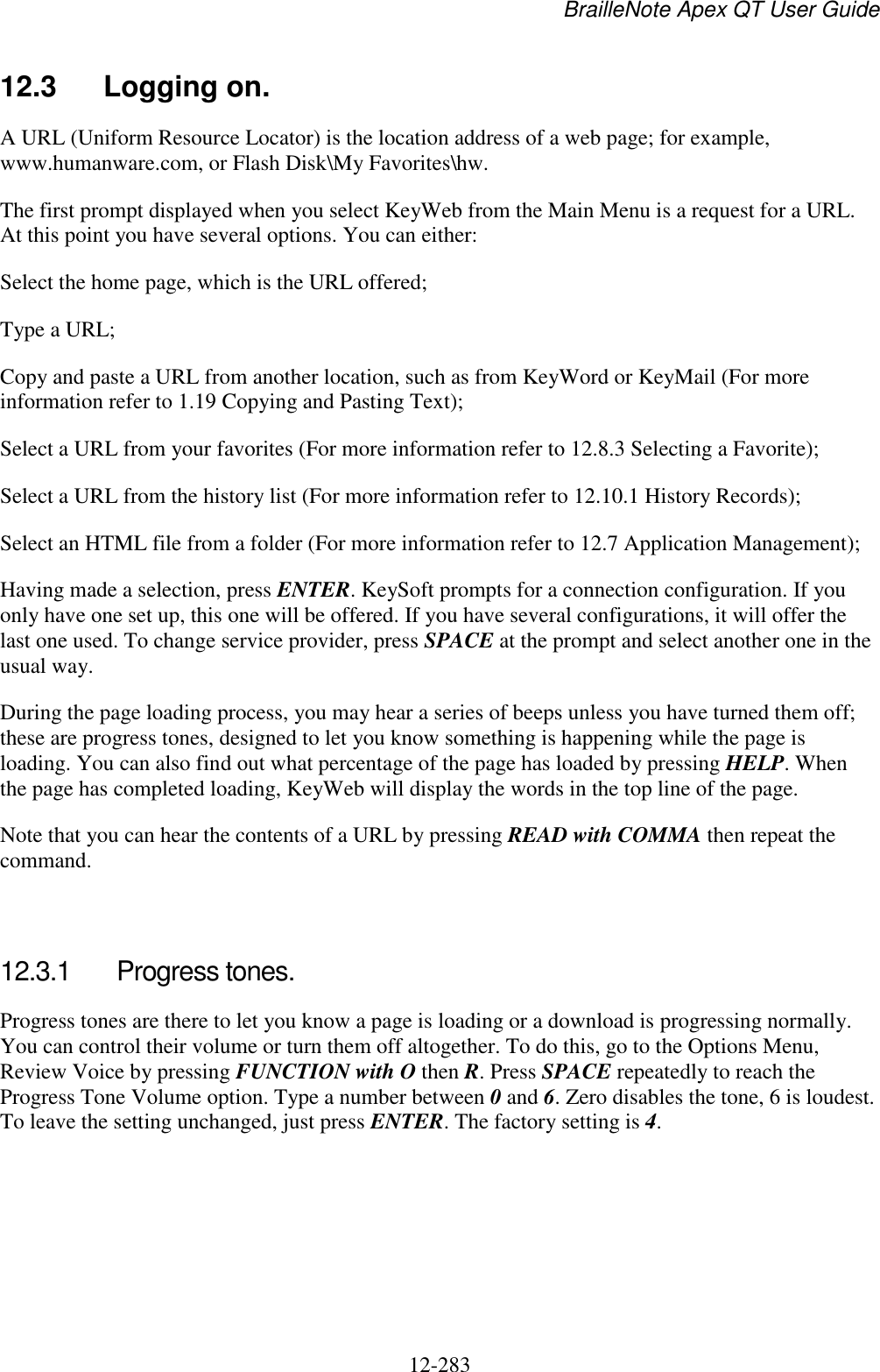 BrailleNote Apex QT User Guide  12-283   12.3  Logging on. A URL (Uniform Resource Locator) is the location address of a web page; for example, www.humanware.com, or Flash Disk\My Favorites\hw. The first prompt displayed when you select KeyWeb from the Main Menu is a request for a URL. At this point you have several options. You can either: Select the home page, which is the URL offered; Type a URL; Copy and paste a URL from another location, such as from KeyWord or KeyMail (For more information refer to 1.19 Copying and Pasting Text); Select a URL from your favorites (For more information refer to 12.8.3 Selecting a Favorite); Select a URL from the history list (For more information refer to 12.10.1 History Records); Select an HTML file from a folder (For more information refer to 12.7 Application Management); Having made a selection, press ENTER. KeySoft prompts for a connection configuration. If you only have one set up, this one will be offered. If you have several configurations, it will offer the last one used. To change service provider, press SPACE at the prompt and select another one in the usual way. During the page loading process, you may hear a series of beeps unless you have turned them off; these are progress tones, designed to let you know something is happening while the page is loading. You can also find out what percentage of the page has loaded by pressing HELP. When the page has completed loading, KeyWeb will display the words in the top line of the page. Note that you can hear the contents of a URL by pressing READ with COMMA then repeat the command.   12.3.1  Progress tones. Progress tones are there to let you know a page is loading or a download is progressing normally. You can control their volume or turn them off altogether. To do this, go to the Options Menu, Review Voice by pressing FUNCTION with O then R. Press SPACE repeatedly to reach the Progress Tone Volume option. Type a number between 0 and 6. Zero disables the tone, 6 is loudest. To leave the setting unchanged, just press ENTER. The factory setting is 4.   