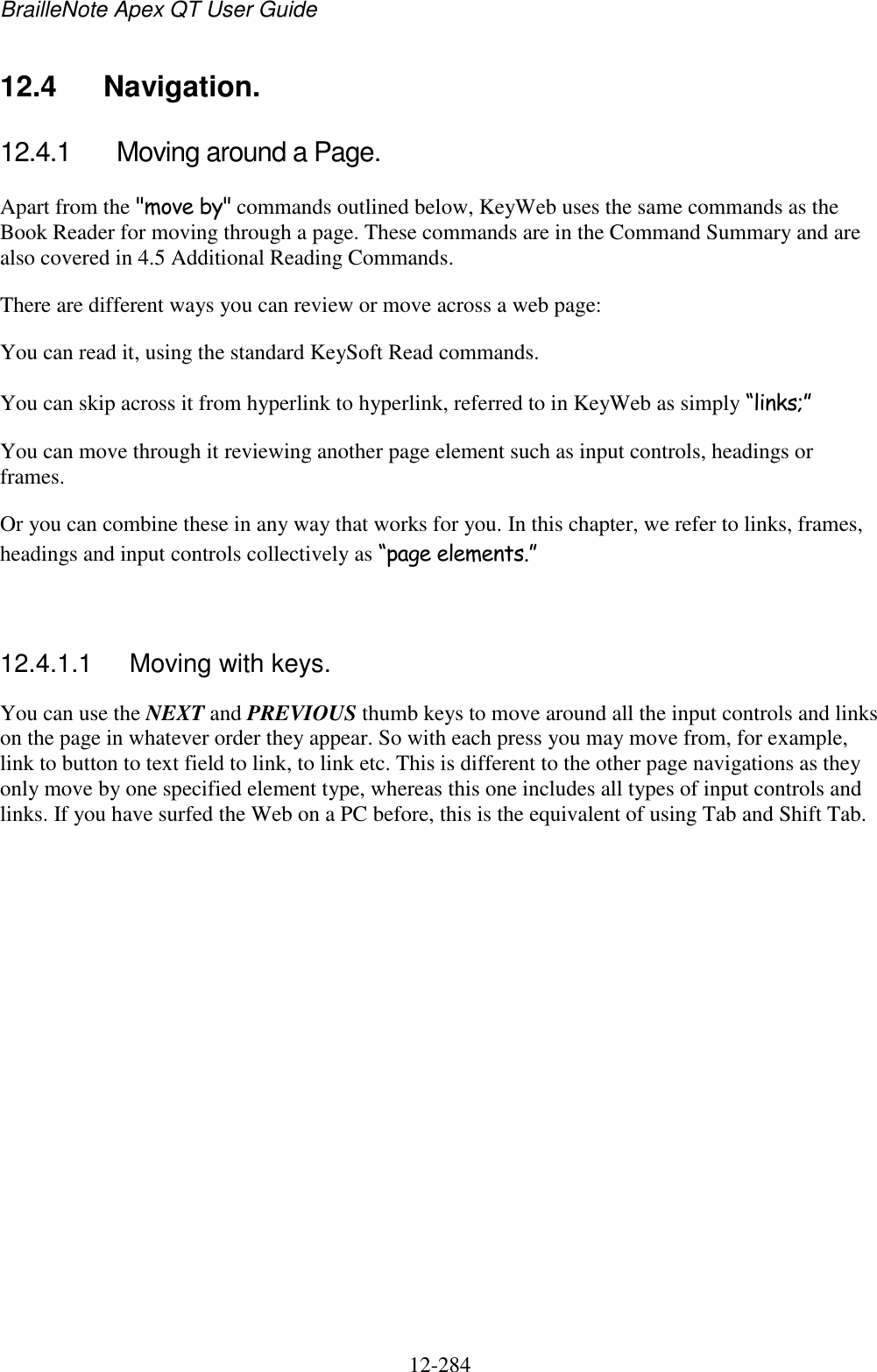 BrailleNote Apex QT User Guide  12-284   12.4  Navigation. 12.4.1  Moving around a Page. Apart from the &quot;move by&quot; commands outlined below, KeyWeb uses the same commands as the Book Reader for moving through a page. These commands are in the Command Summary and are also covered in 4.5 Additional Reading Commands. There are different ways you can review or move across a web page: You can read it, using the standard KeySoft Read commands. You can skip across it from hyperlink to hyperlink, referred to in KeyWeb as simply “links;” You can move through it reviewing another page element such as input controls, headings or frames. Or you can combine these in any way that works for you. In this chapter, we refer to links, frames, headings and input controls collectively as “page elements.”   12.4.1.1  Moving with keys. You can use the NEXT and PREVIOUS thumb keys to move around all the input controls and links on the page in whatever order they appear. So with each press you may move from, for example, link to button to text field to link, to link etc. This is different to the other page navigations as they only move by one specified element type, whereas this one includes all types of input controls and links. If you have surfed the Web on a PC before, this is the equivalent of using Tab and Shift Tab.   