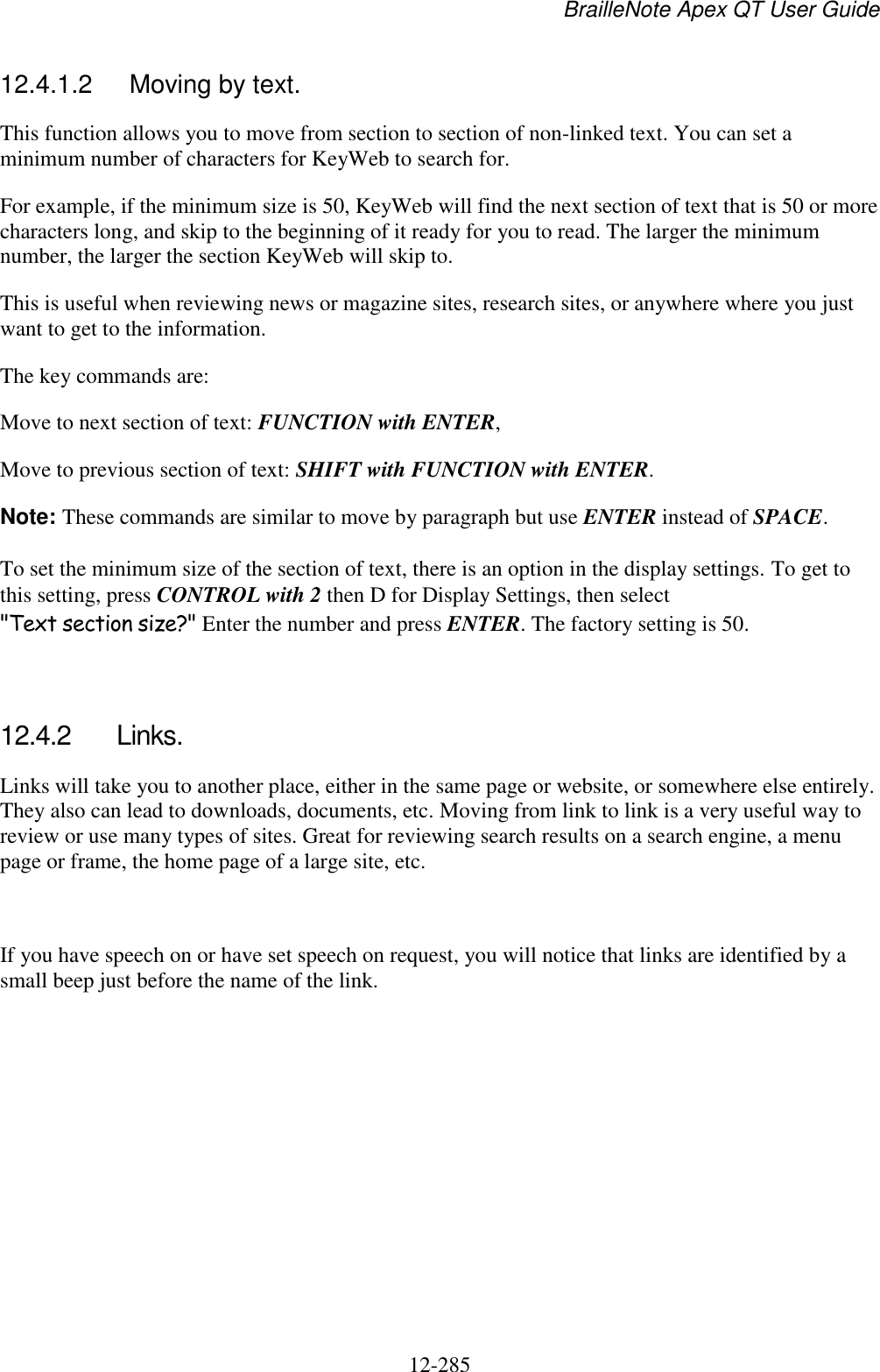 BrailleNote Apex QT User Guide  12-285   12.4.1.2  Moving by text. This function allows you to move from section to section of non-linked text. You can set a minimum number of characters for KeyWeb to search for. For example, if the minimum size is 50, KeyWeb will find the next section of text that is 50 or more characters long, and skip to the beginning of it ready for you to read. The larger the minimum number, the larger the section KeyWeb will skip to. This is useful when reviewing news or magazine sites, research sites, or anywhere where you just want to get to the information. The key commands are: Move to next section of text: FUNCTION with ENTER, Move to previous section of text: SHIFT with FUNCTION with ENTER. Note: These commands are similar to move by paragraph but use ENTER instead of SPACE. To set the minimum size of the section of text, there is an option in the display settings. To get to this setting, press CONTROL with 2 then D for Display Settings, then select &quot;Text section size?&quot; Enter the number and press ENTER. The factory setting is 50.   12.4.2  Links. Links will take you to another place, either in the same page or website, or somewhere else entirely. They also can lead to downloads, documents, etc. Moving from link to link is a very useful way to review or use many types of sites. Great for reviewing search results on a search engine, a menu page or frame, the home page of a large site, etc.   If you have speech on or have set speech on request, you will notice that links are identified by a small beep just before the name of the link.  