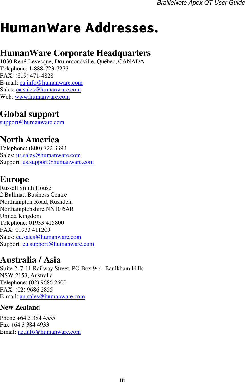 BrailleNote Apex QT User Guide  iii   HumanWare Addresses.  HumanWare Corporate Headquarters  1030 René-Lévesque, Drummondville, Québec, CANADA Telephone: 1-888-723-7273 FAX: (819) 471-4828 E-mail: ca.info@humanware.com Sales: ca.sales@humanware.com    Web: www.humanware.com   Global support  support@humanware.com   North America Telephone: (800) 722 3393 Sales: us.sales@humanware.com  Support: us.support@humanware.com  Europe Russell Smith House 2 Bullmatt Business Centre Northampton Road, Rushden, Northamptonshire NN10 6AR United Kingdom Telephone: 01933 415800 FAX: 01933 411209 Sales: eu.sales@humanware.com  Support: eu.support@humanware.com   Australia / Asia Suite 2, 7-11 Railway Street, PO Box 944, Baulkham Hills NSW 2153, Australia Telephone: (02) 9686 2600 FAX: (02) 9686 2855 E-mail: au.sales@humanware.com  New Zealand  Phone +64 3 384 4555 Fax +64 3 384 4933 Email: nz.info@humanware.com   