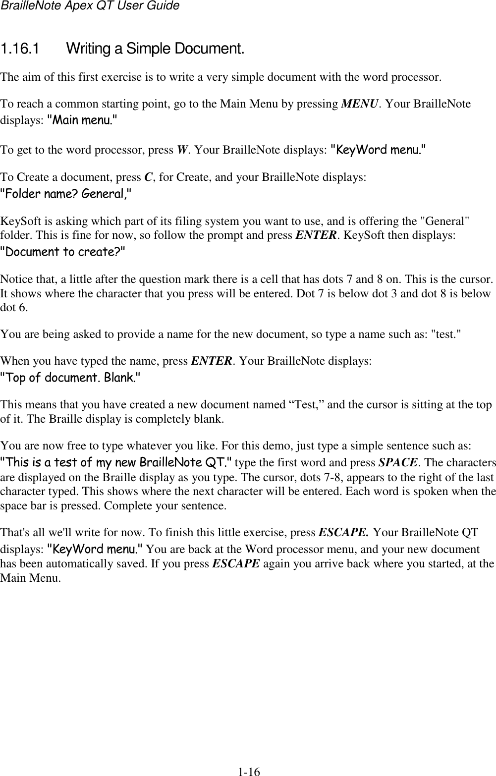 BrailleNote Apex QT User Guide  1-16   1.16.1  Writing a Simple Document. The aim of this first exercise is to write a very simple document with the word processor.  To reach a common starting point, go to the Main Menu by pressing MENU. Your BrailleNote displays: &quot;Main menu.&quot; To get to the word processor, press W. Your BrailleNote displays: &quot;KeyWord menu.&quot; To Create a document, press C, for Create, and your BrailleNote displays: &quot;Folder name? General,&quot; KeySoft is asking which part of its filing system you want to use, and is offering the &quot;General&quot; folder. This is fine for now, so follow the prompt and press ENTER. KeySoft then displays: &quot;Document to create?&quot; Notice that, a little after the question mark there is a cell that has dots 7 and 8 on. This is the cursor. It shows where the character that you press will be entered. Dot 7 is below dot 3 and dot 8 is below dot 6. You are being asked to provide a name for the new document, so type a name such as: &quot;test.&quot;  When you have typed the name, press ENTER. Your BrailleNote displays: &quot;Top of document. Blank.&quot; This means that you have created a new document named “Test,” and the cursor is sitting at the top of it. The Braille display is completely blank. You are now free to type whatever you like. For this demo, just type a simple sentence such as: &quot;This is a test of my new BrailleNote QT.&quot; type the first word and press SPACE. The characters are displayed on the Braille display as you type. The cursor, dots 7-8, appears to the right of the last character typed. This shows where the next character will be entered. Each word is spoken when the space bar is pressed. Complete your sentence. That&apos;s all we&apos;ll write for now. To finish this little exercise, press ESCAPE. Your BrailleNote QT displays: &quot;KeyWord menu.&quot; You are back at the Word processor menu, and your new document has been automatically saved. If you press ESCAPE again you arrive back where you started, at the Main Menu.   