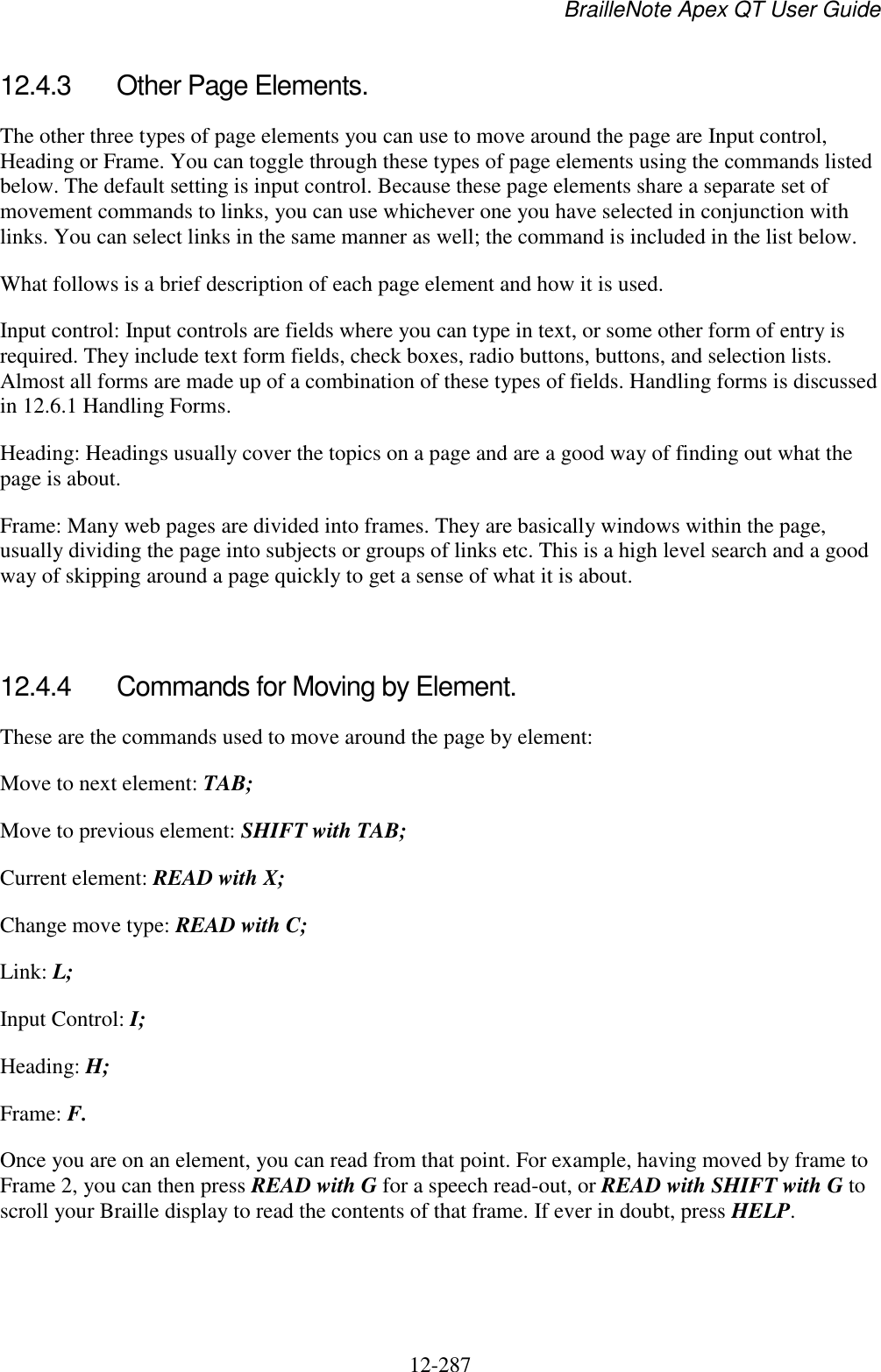 BrailleNote Apex QT User Guide  12-287   12.4.3  Other Page Elements. The other three types of page elements you can use to move around the page are Input control, Heading or Frame. You can toggle through these types of page elements using the commands listed below. The default setting is input control. Because these page elements share a separate set of movement commands to links, you can use whichever one you have selected in conjunction with links. You can select links in the same manner as well; the command is included in the list below. What follows is a brief description of each page element and how it is used. Input control: Input controls are fields where you can type in text, or some other form of entry is required. They include text form fields, check boxes, radio buttons, buttons, and selection lists. Almost all forms are made up of a combination of these types of fields. Handling forms is discussed in 12.6.1 Handling Forms. Heading: Headings usually cover the topics on a page and are a good way of finding out what the page is about. Frame: Many web pages are divided into frames. They are basically windows within the page, usually dividing the page into subjects or groups of links etc. This is a high level search and a good way of skipping around a page quickly to get a sense of what it is about.   12.4.4  Commands for Moving by Element. These are the commands used to move around the page by element: Move to next element: TAB; Move to previous element: SHIFT with TAB; Current element: READ with X; Change move type: READ with C; Link: L; Input Control: I; Heading: H; Frame: F. Once you are on an element, you can read from that point. For example, having moved by frame to Frame 2, you can then press READ with G for a speech read-out, or READ with SHIFT with G to scroll your Braille display to read the contents of that frame. If ever in doubt, press HELP.   