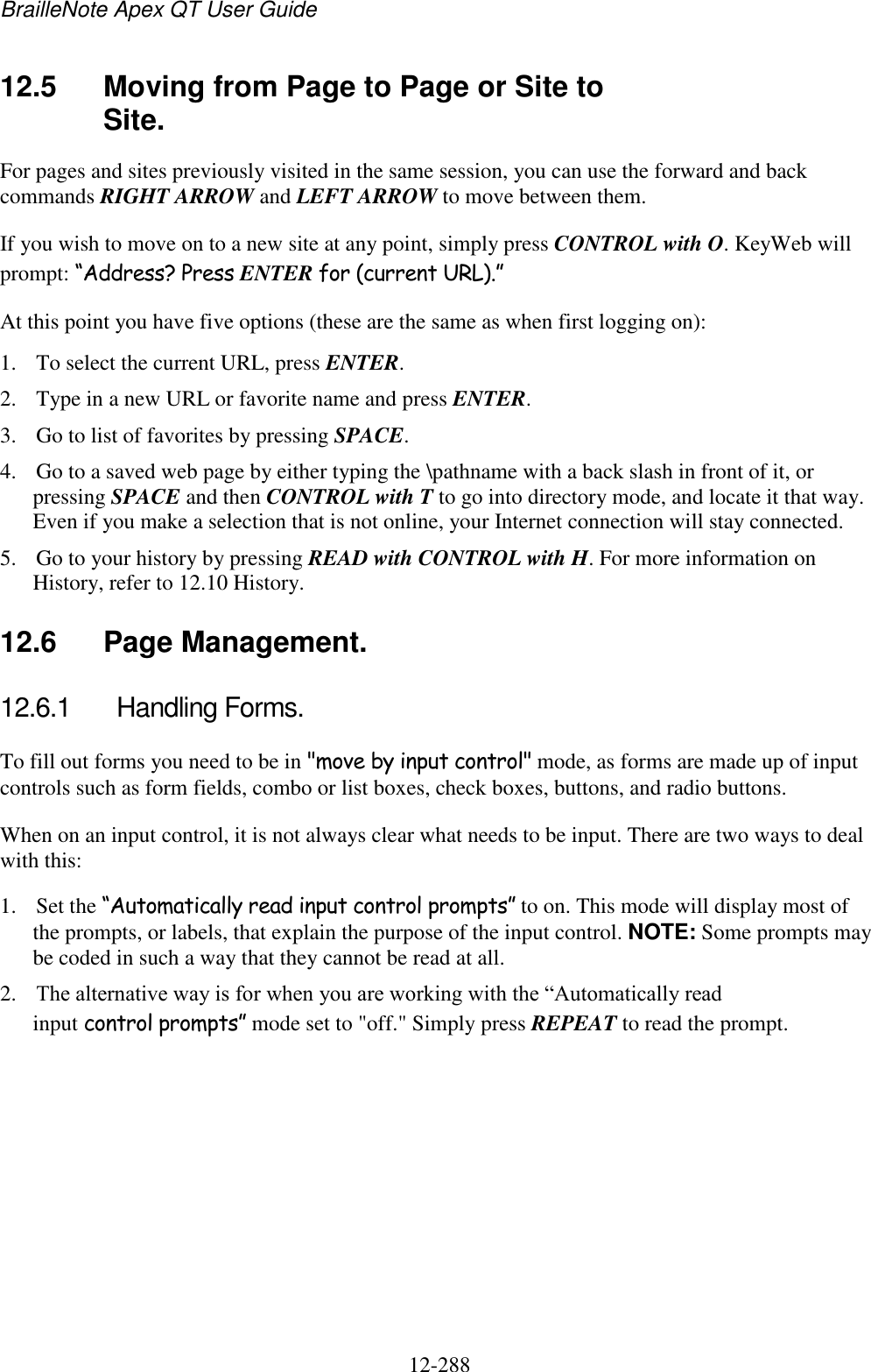 BrailleNote Apex QT User Guide  12-288   12.5  Moving from Page to Page or Site to Site. For pages and sites previously visited in the same session, you can use the forward and back commands RIGHT ARROW and LEFT ARROW to move between them. If you wish to move on to a new site at any point, simply press CONTROL with O. KeyWeb will prompt: “Address? Press ENTER for (current URL).” At this point you have five options (these are the same as when first logging on): 1. To select the current URL, press ENTER. 2. Type in a new URL or favorite name and press ENTER. 3. Go to list of favorites by pressing SPACE. 4. Go to a saved web page by either typing the \pathname with a back slash in front of it, or pressing SPACE and then CONTROL with T to go into directory mode, and locate it that way. Even if you make a selection that is not online, your Internet connection will stay connected. 5. Go to your history by pressing READ with CONTROL with H. For more information on History, refer to 12.10 History.  12.6  Page Management. 12.6.1  Handling Forms. To fill out forms you need to be in &quot;move by input control&quot; mode, as forms are made up of input controls such as form fields, combo or list boxes, check boxes, buttons, and radio buttons. When on an input control, it is not always clear what needs to be input. There are two ways to deal with this: 1. Set the “Automatically read input control prompts” to on. This mode will display most of the prompts, or labels, that explain the purpose of the input control. NOTE: Some prompts may be coded in such a way that they cannot be read at all. 2. The alternative way is for when you are working with the “Automatically read input control prompts” mode set to &quot;off.&quot; Simply press REPEAT to read the prompt.  