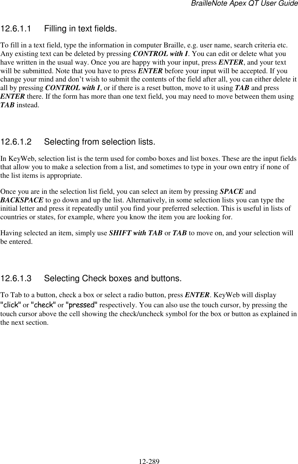 BrailleNote Apex QT User Guide  12-289   12.6.1.1  Filling in text fields. To fill in a text field, type the information in computer Braille, e.g. user name, search criteria etc. Any existing text can be deleted by pressing CONTROL with I. You can edit or delete what you have written in the usual way. Once you are happy with your input, press ENTER, and your text will be submitted. Note that you have to press ENTER before your input will be accepted. If you change your mind and don‟t wish to submit the contents of the field after all, you can either delete it all by pressing CONTROL with I, or if there is a reset button, move to it using TAB and press ENTER there. If the form has more than one text field, you may need to move between them using TAB instead.   12.6.1.2  Selecting from selection lists. In KeyWeb, selection list is the term used for combo boxes and list boxes. These are the input fields that allow you to make a selection from a list, and sometimes to type in your own entry if none of the list items is appropriate. Once you are in the selection list field, you can select an item by pressing SPACE and BACKSPACE to go down and up the list. Alternatively, in some selection lists you can type the initial letter and press it repeatedly until you find your preferred selection. This is useful in lists of countries or states, for example, where you know the item you are looking for. Having selected an item, simply use SHIFT with TAB or TAB to move on, and your selection will be entered.   12.6.1.3  Selecting Check boxes and buttons. To Tab to a button, check a box or select a radio button, press ENTER. KeyWeb will display &quot;click&quot; or &quot;check&quot; or &quot;pressed&quot; respectively. You can also use the touch cursor, by pressing the touch cursor above the cell showing the check/uncheck symbol for the box or button as explained in the next section.   