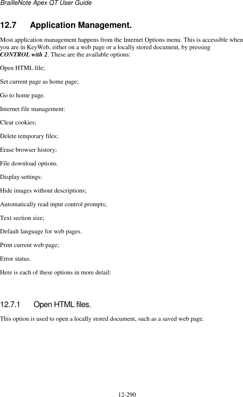 BrailleNote Apex QT User Guide  12-290   12.7  Application Management. Most application management happens from the Internet Options menu. This is accessible when you are in KeyWeb, either on a web page or a locally stored document, by pressing CONTROL with 2. These are the available options: Open HTML file; Set current page as home page; Go to home page. Internet file management: Clear cookies; Delete temporary files; Erase browser history; File download options. Display settings: Hide images without descriptions; Automatically read input control prompts; Text section size; Default language for web pages. Print current web page; Error status. Here is each of these options in more detail:   12.7.1  Open HTML files. This option is used to open a locally stored document, such as a saved web page.   