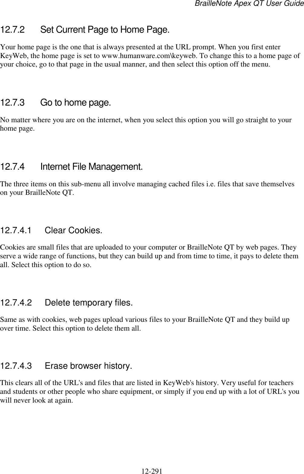 BrailleNote Apex QT User Guide  12-291   12.7.2  Set Current Page to Home Page. Your home page is the one that is always presented at the URL prompt. When you first enter KeyWeb, the home page is set to www.humanware.com\keyweb. To change this to a home page of your choice, go to that page in the usual manner, and then select this option off the menu.   12.7.3  Go to home page. No matter where you are on the internet, when you select this option you will go straight to your home page.   12.7.4  Internet File Management. The three items on this sub-menu all involve managing cached files i.e. files that save themselves on your BrailleNote QT.    12.7.4.1  Clear Cookies. Cookies are small files that are uploaded to your computer or BrailleNote QT by web pages. They serve a wide range of functions, but they can build up and from time to time, it pays to delete them all. Select this option to do so.   12.7.4.2  Delete temporary files. Same as with cookies, web pages upload various files to your BrailleNote QT and they build up over time. Select this option to delete them all.   12.7.4.3  Erase browser history. This clears all of the URL&apos;s and files that are listed in KeyWeb&apos;s history. Very useful for teachers and students or other people who share equipment, or simply if you end up with a lot of URL&apos;s you will never look at again.   