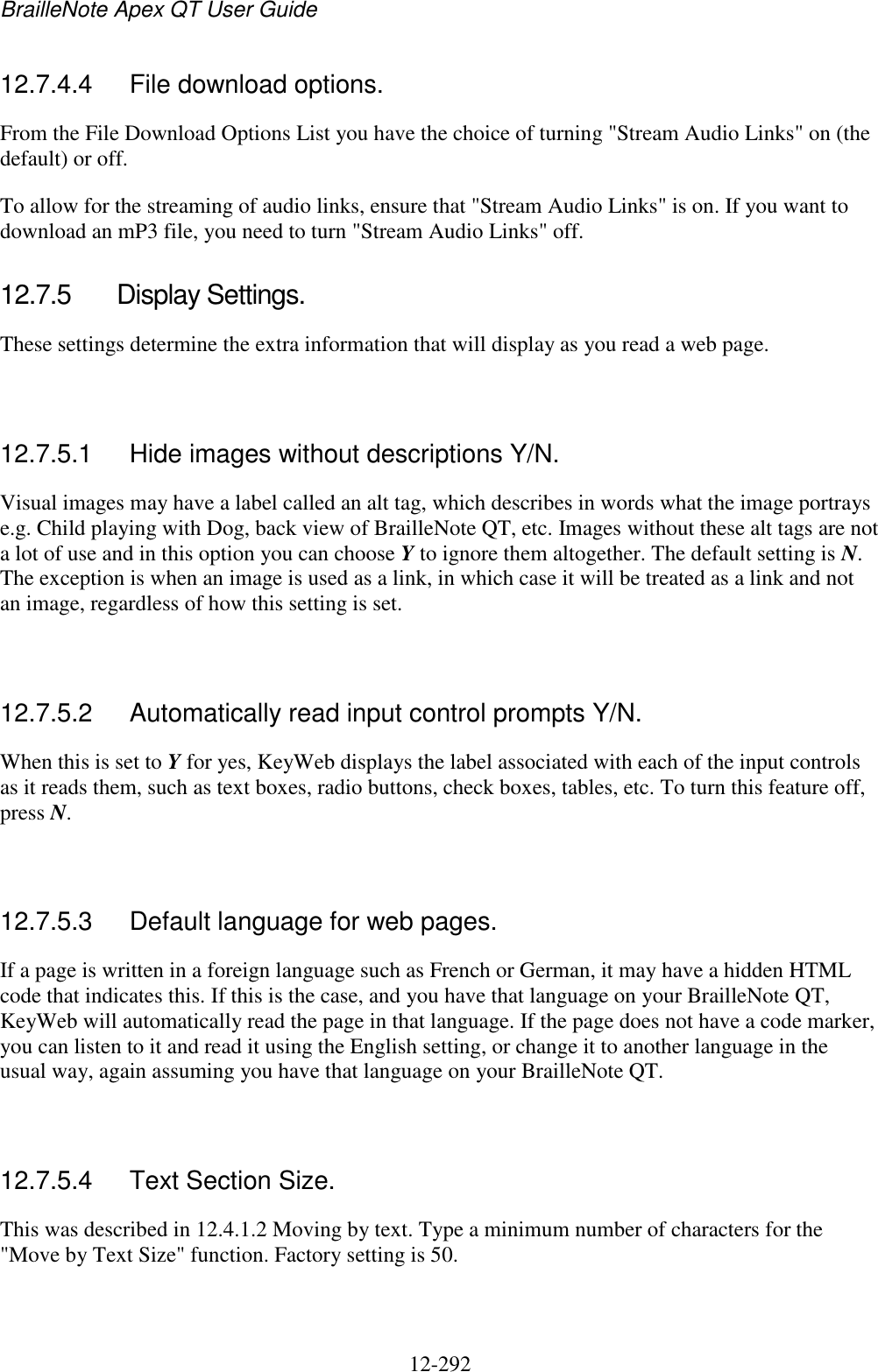 BrailleNote Apex QT User Guide  12-292   12.7.4.4  File download options. From the File Download Options List you have the choice of turning &quot;Stream Audio Links&quot; on (the default) or off.  To allow for the streaming of audio links, ensure that &quot;Stream Audio Links&quot; is on. If you want to download an mP3 file, you need to turn &quot;Stream Audio Links&quot; off.  12.7.5  Display Settings. These settings determine the extra information that will display as you read a web page.   12.7.5.1  Hide images without descriptions Y/N. Visual images may have a label called an alt tag, which describes in words what the image portrays e.g. Child playing with Dog, back view of BrailleNote QT, etc. Images without these alt tags are not a lot of use and in this option you can choose Y to ignore them altogether. The default setting is N. The exception is when an image is used as a link, in which case it will be treated as a link and not an image, regardless of how this setting is set.   12.7.5.2  Automatically read input control prompts Y/N. When this is set to Y for yes, KeyWeb displays the label associated with each of the input controls as it reads them, such as text boxes, radio buttons, check boxes, tables, etc. To turn this feature off, press N.   12.7.5.3  Default language for web pages. If a page is written in a foreign language such as French or German, it may have a hidden HTML code that indicates this. If this is the case, and you have that language on your BrailleNote QT, KeyWeb will automatically read the page in that language. If the page does not have a code marker, you can listen to it and read it using the English setting, or change it to another language in the usual way, again assuming you have that language on your BrailleNote QT.   12.7.5.4  Text Section Size. This was described in 12.4.1.2 Moving by text. Type a minimum number of characters for the &quot;Move by Text Size&quot; function. Factory setting is 50.  