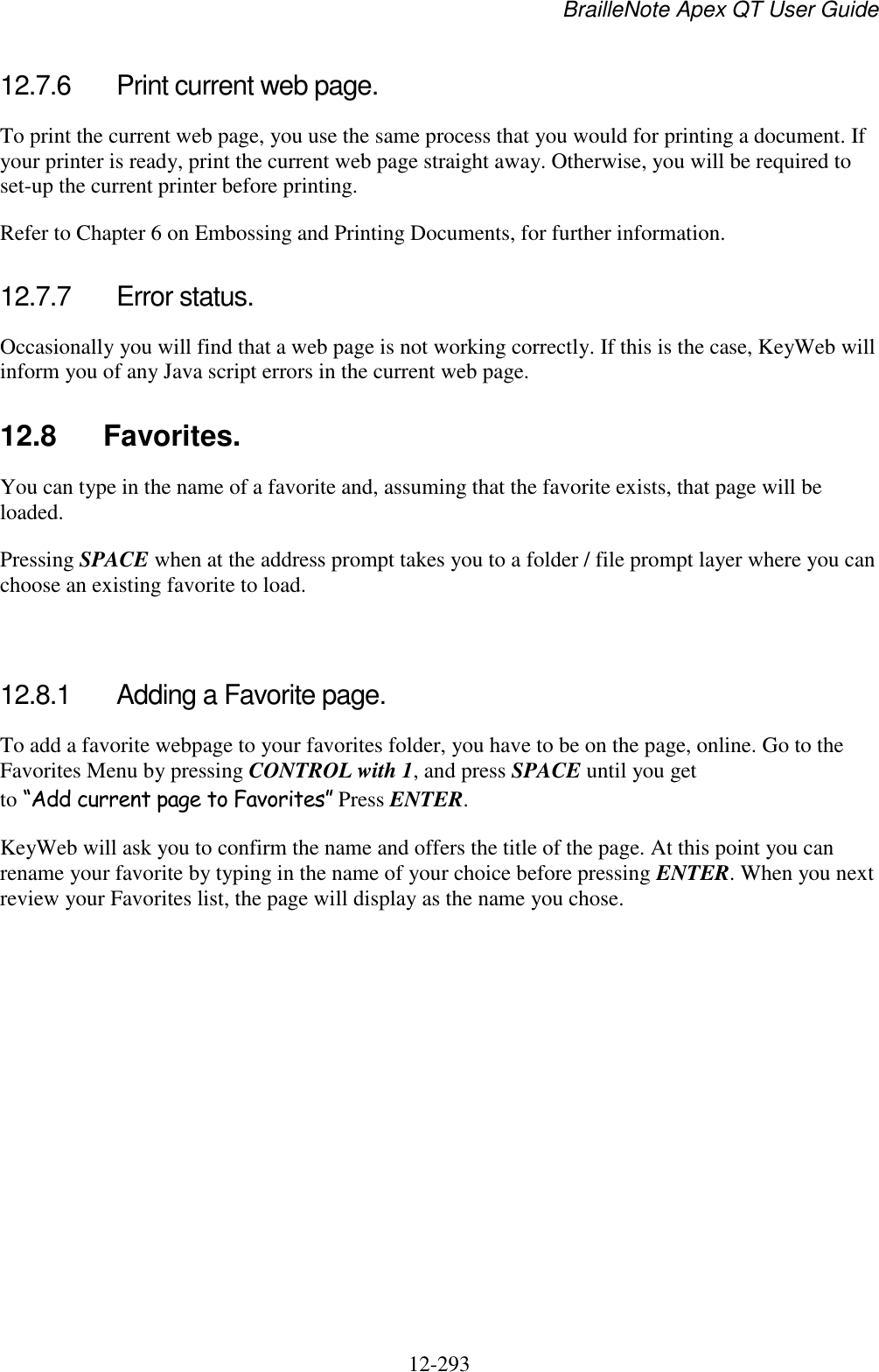 BrailleNote Apex QT User Guide  12-293   12.7.6  Print current web page. To print the current web page, you use the same process that you would for printing a document. If your printer is ready, print the current web page straight away. Otherwise, you will be required to set-up the current printer before printing. Refer to Chapter 6 on Embossing and Printing Documents, for further information.  12.7.7  Error status. Occasionally you will find that a web page is not working correctly. If this is the case, KeyWeb will inform you of any Java script errors in the current web page.  12.8  Favorites. You can type in the name of a favorite and, assuming that the favorite exists, that page will be loaded. Pressing SPACE when at the address prompt takes you to a folder / file prompt layer where you can choose an existing favorite to load.   12.8.1  Adding a Favorite page. To add a favorite webpage to your favorites folder, you have to be on the page, online. Go to the Favorites Menu by pressing CONTROL with 1, and press SPACE until you get to “Add current page to Favorites” Press ENTER. KeyWeb will ask you to confirm the name and offers the title of the page. At this point you can rename your favorite by typing in the name of your choice before pressing ENTER. When you next review your Favorites list, the page will display as the name you chose.   