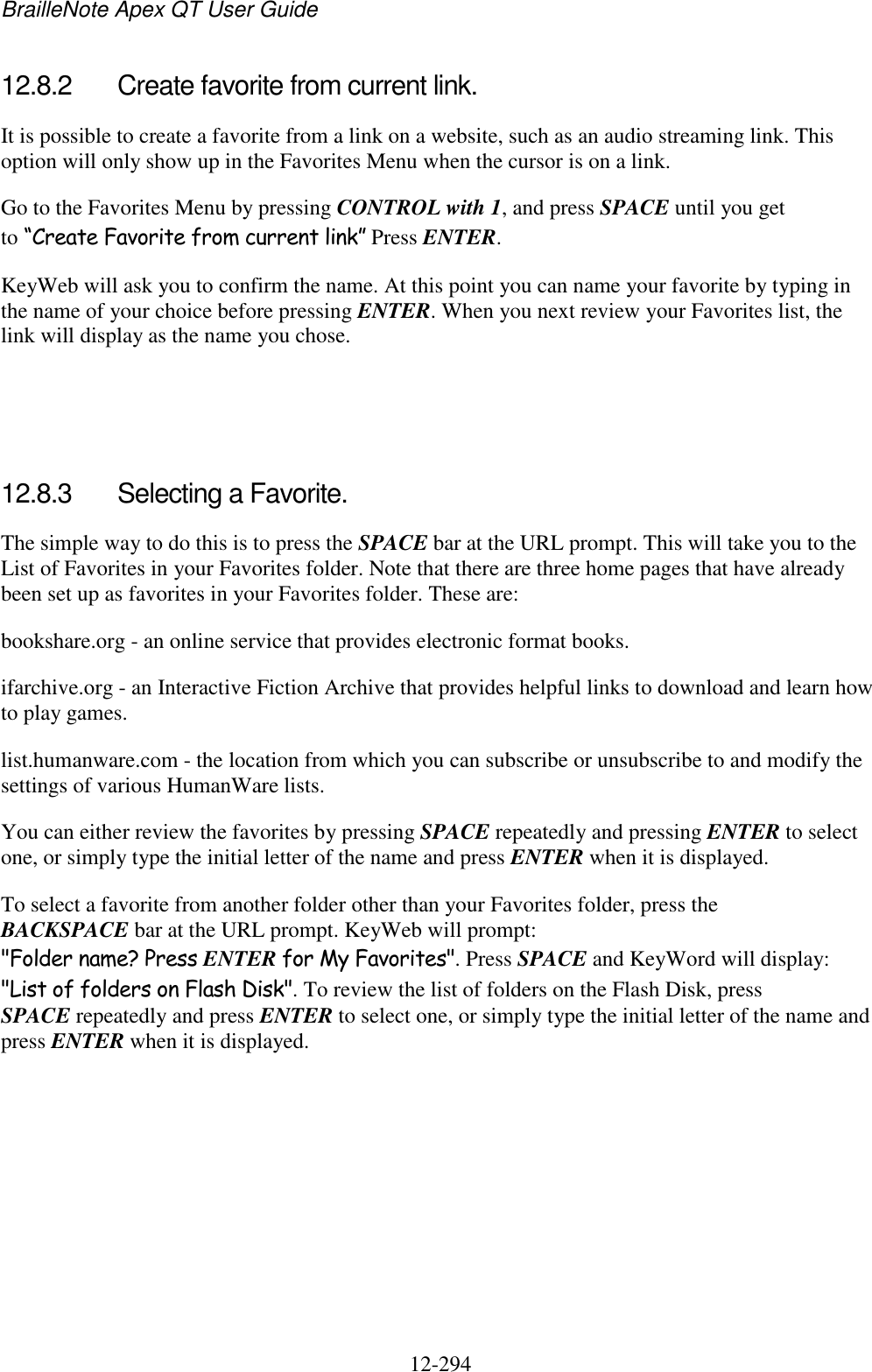 BrailleNote Apex QT User Guide  12-294   12.8.2  Create favorite from current link. It is possible to create a favorite from a link on a website, such as an audio streaming link. This option will only show up in the Favorites Menu when the cursor is on a link. Go to the Favorites Menu by pressing CONTROL with 1, and press SPACE until you get to “Create Favorite from current link” Press ENTER. KeyWeb will ask you to confirm the name. At this point you can name your favorite by typing in the name of your choice before pressing ENTER. When you next review your Favorites list, the link will display as the name you chose.    12.8.3  Selecting a Favorite. The simple way to do this is to press the SPACE bar at the URL prompt. This will take you to the List of Favorites in your Favorites folder. Note that there are three home pages that have already been set up as favorites in your Favorites folder. These are: bookshare.org - an online service that provides electronic format books. ifarchive.org - an Interactive Fiction Archive that provides helpful links to download and learn how to play games. list.humanware.com - the location from which you can subscribe or unsubscribe to and modify the settings of various HumanWare lists. You can either review the favorites by pressing SPACE repeatedly and pressing ENTER to select one, or simply type the initial letter of the name and press ENTER when it is displayed. To select a favorite from another folder other than your Favorites folder, press the BACKSPACE bar at the URL prompt. KeyWeb will prompt: &quot;Folder name? Press ENTER for My Favorites&quot;. Press SPACE and KeyWord will display: &quot;List of folders on Flash Disk&quot;. To review the list of folders on the Flash Disk, press SPACE repeatedly and press ENTER to select one, or simply type the initial letter of the name and press ENTER when it is displayed.   