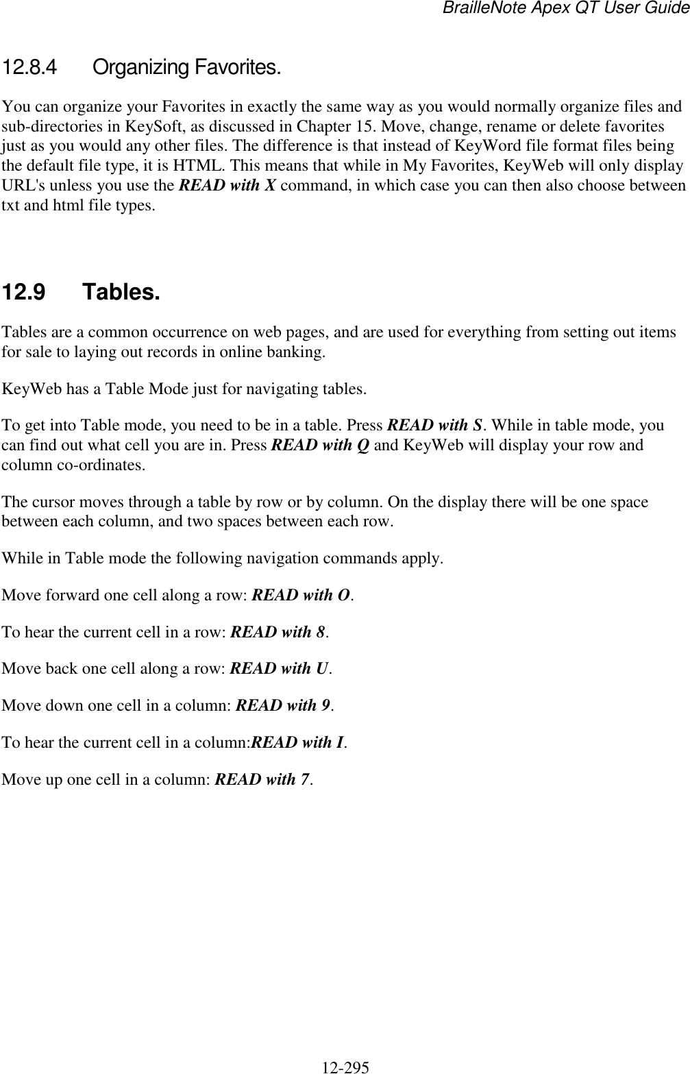 BrailleNote Apex QT User Guide  12-295   12.8.4  Organizing Favorites. You can organize your Favorites in exactly the same way as you would normally organize files and sub-directories in KeySoft, as discussed in Chapter 15. Move, change, rename or delete favorites just as you would any other files. The difference is that instead of KeyWord file format files being the default file type, it is HTML. This means that while in My Favorites, KeyWeb will only display URL&apos;s unless you use the READ with X command, in which case you can then also choose between txt and html file types.   12.9  Tables. Tables are a common occurrence on web pages, and are used for everything from setting out items for sale to laying out records in online banking. KeyWeb has a Table Mode just for navigating tables. To get into Table mode, you need to be in a table. Press READ with S. While in table mode, you can find out what cell you are in. Press READ with Q and KeyWeb will display your row and column co-ordinates. The cursor moves through a table by row or by column. On the display there will be one space between each column, and two spaces between each row. While in Table mode the following navigation commands apply. Move forward one cell along a row: READ with O. To hear the current cell in a row: READ with 8. Move back one cell along a row: READ with U. Move down one cell in a column: READ with 9. To hear the current cell in a column:READ with I. Move up one cell in a column: READ with 7.  