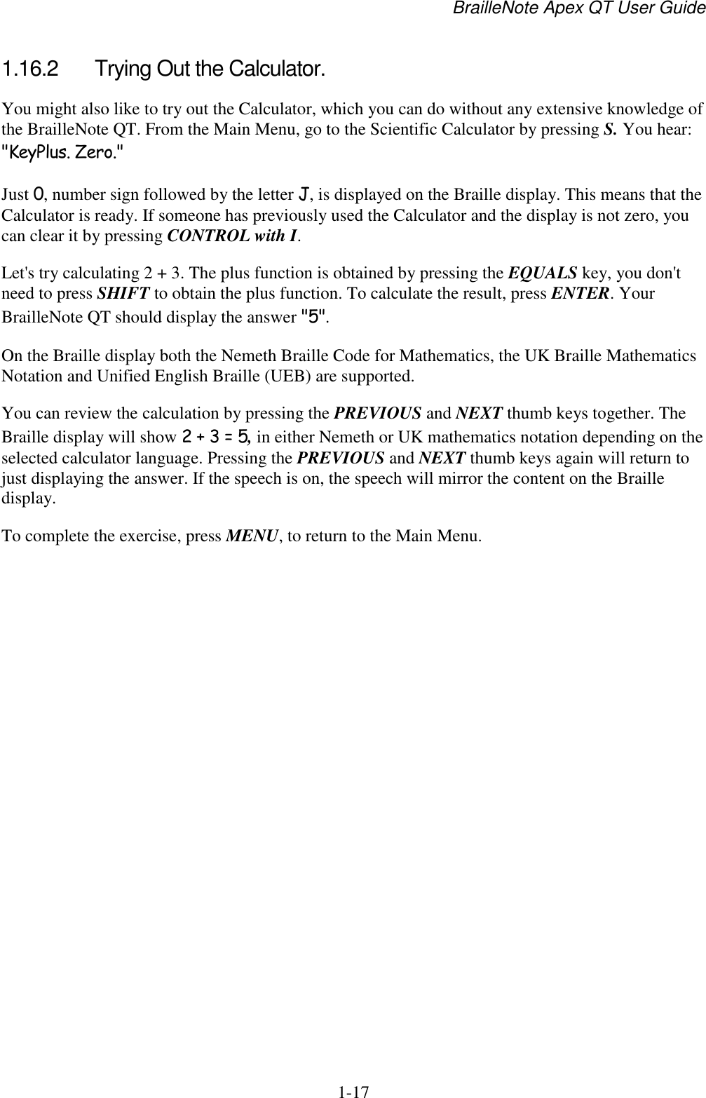 BrailleNote Apex QT User Guide  1-17   1.16.2  Trying Out the Calculator. You might also like to try out the Calculator, which you can do without any extensive knowledge of the BrailleNote QT. From the Main Menu, go to the Scientific Calculator by pressing S. You hear: &quot;KeyPlus. Zero.&quot; Just 0, number sign followed by the letter J, is displayed on the Braille display. This means that the Calculator is ready. If someone has previously used the Calculator and the display is not zero, you can clear it by pressing CONTROL with I. Let&apos;s try calculating 2 + 3. The plus function is obtained by pressing the EQUALS key, you don&apos;t need to press SHIFT to obtain the plus function. To calculate the result, press ENTER. Your BrailleNote QT should display the answer &quot;5&quot;. On the Braille display both the Nemeth Braille Code for Mathematics, the UK Braille Mathematics Notation and Unified English Braille (UEB) are supported.  You can review the calculation by pressing the PREVIOUS and NEXT thumb keys together. The Braille display will show 2 + 3 = 5, in either Nemeth or UK mathematics notation depending on the selected calculator language. Pressing the PREVIOUS and NEXT thumb keys again will return to just displaying the answer. If the speech is on, the speech will mirror the content on the Braille display. To complete the exercise, press MENU, to return to the Main Menu.   