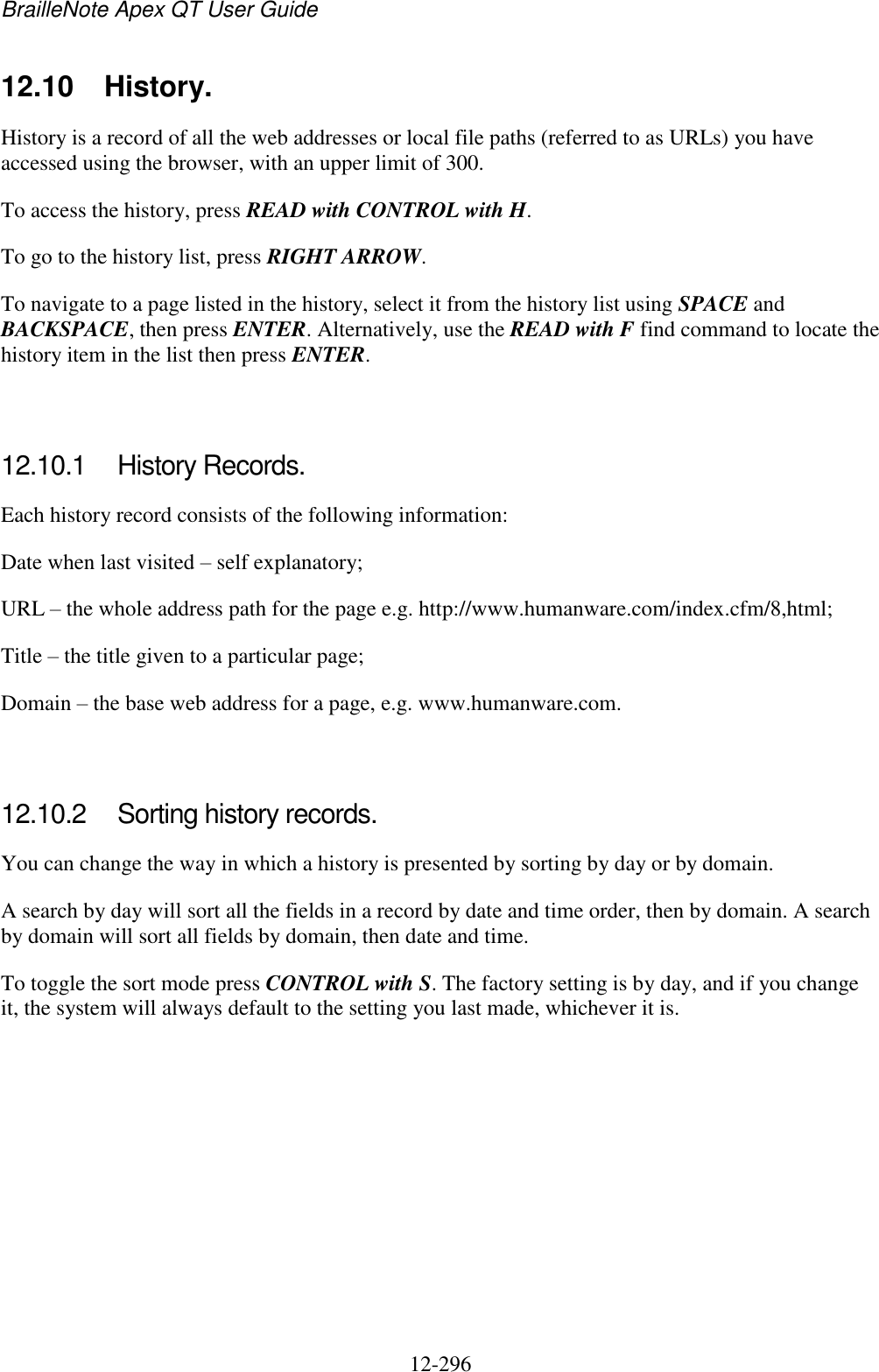 BrailleNote Apex QT User Guide  12-296   12.10  History. History is a record of all the web addresses or local file paths (referred to as URLs) you have accessed using the browser, with an upper limit of 300. To access the history, press READ with CONTROL with H. To go to the history list, press RIGHT ARROW. To navigate to a page listed in the history, select it from the history list using SPACE and BACKSPACE, then press ENTER. Alternatively, use the READ with F find command to locate the history item in the list then press ENTER.   12.10.1  History Records. Each history record consists of the following information: Date when last visited – self explanatory; URL – the whole address path for the page e.g. http://www.humanware.com/index.cfm/8,html; Title – the title given to a particular page; Domain – the base web address for a page, e.g. www.humanware.com.   12.10.2  Sorting history records. You can change the way in which a history is presented by sorting by day or by domain. A search by day will sort all the fields in a record by date and time order, then by domain. A search by domain will sort all fields by domain, then date and time. To toggle the sort mode press CONTROL with S. The factory setting is by day, and if you change it, the system will always default to the setting you last made, whichever it is.   