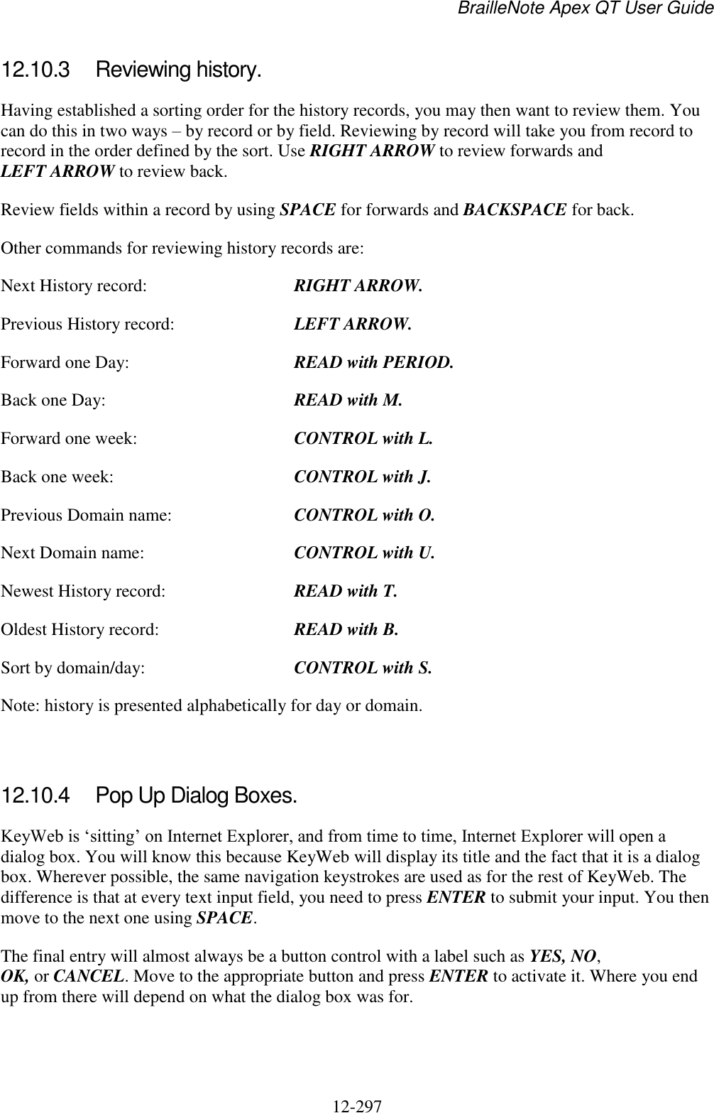 BrailleNote Apex QT User Guide  12-297   12.10.3  Reviewing history. Having established a sorting order for the history records, you may then want to review them. You can do this in two ways – by record or by field. Reviewing by record will take you from record to record in the order defined by the sort. Use RIGHT ARROW to review forwards and LEFT ARROW to review back. Review fields within a record by using SPACE for forwards and BACKSPACE for back. Other commands for reviewing history records are: Next History record:  RIGHT ARROW. Previous History record:   LEFT ARROW. Forward one Day:  READ with PERIOD. Back one Day:  READ with M. Forward one week:  CONTROL with L. Back one week:  CONTROL with J. Previous Domain name:  CONTROL with O. Next Domain name:  CONTROL with U. Newest History record:  READ with T. Oldest History record:  READ with B. Sort by domain/day:  CONTROL with S. Note: history is presented alphabetically for day or domain.   12.10.4  Pop Up Dialog Boxes. KeyWeb is „sitting‟ on Internet Explorer, and from time to time, Internet Explorer will open a dialog box. You will know this because KeyWeb will display its title and the fact that it is a dialog box. Wherever possible, the same navigation keystrokes are used as for the rest of KeyWeb. The difference is that at every text input field, you need to press ENTER to submit your input. You then move to the next one using SPACE. The final entry will almost always be a button control with a label such as YES, NO, OK, or CANCEL. Move to the appropriate button and press ENTER to activate it. Where you end up from there will depend on what the dialog box was for.   