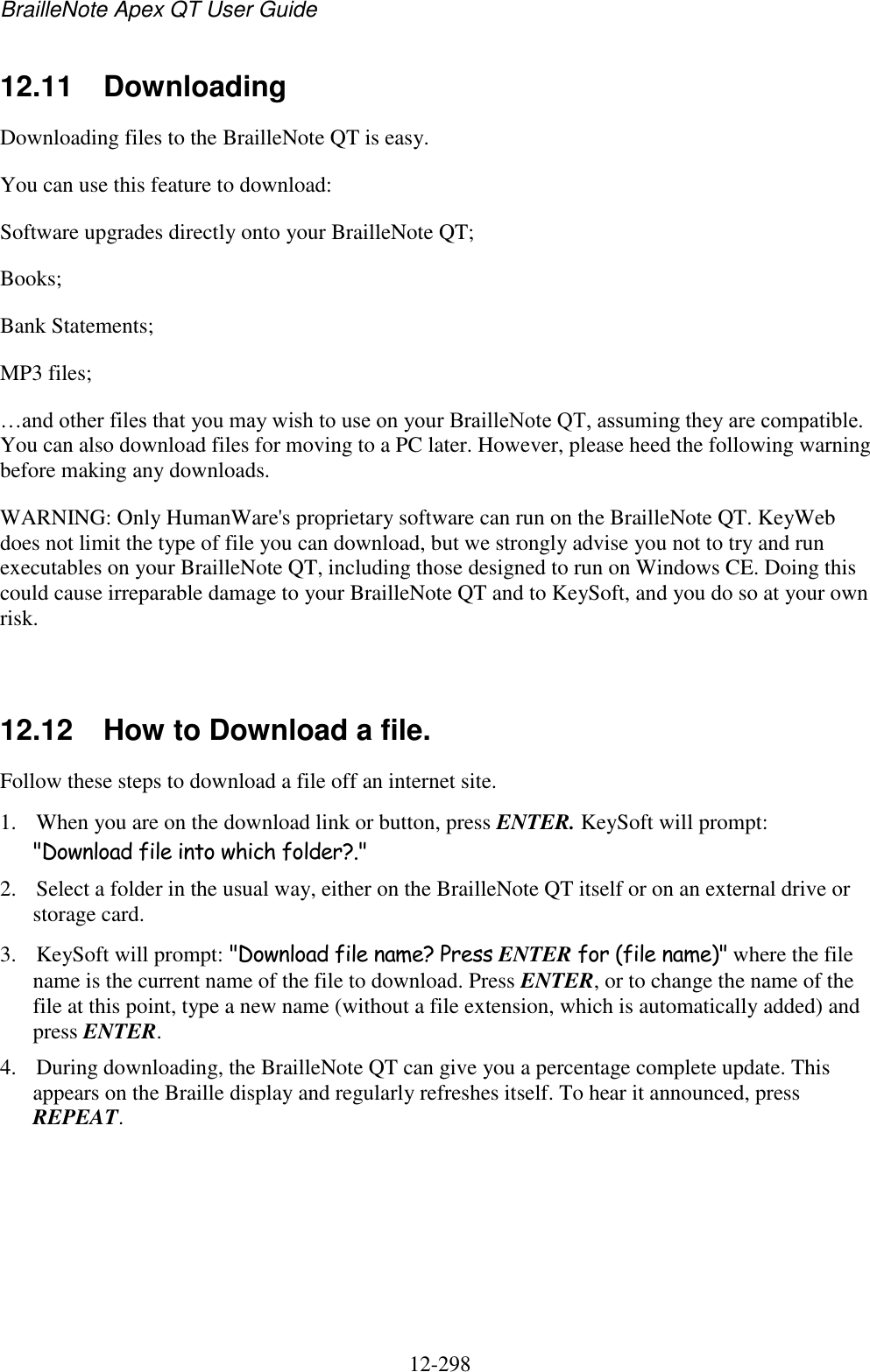 BrailleNote Apex QT User Guide  12-298   12.11  Downloading Downloading files to the BrailleNote QT is easy. You can use this feature to download: Software upgrades directly onto your BrailleNote QT; Books; Bank Statements; MP3 files; …and other files that you may wish to use on your BrailleNote QT, assuming they are compatible. You can also download files for moving to a PC later. However, please heed the following warning before making any downloads. WARNING: Only HumanWare&apos;s proprietary software can run on the BrailleNote QT. KeyWeb does not limit the type of file you can download, but we strongly advise you not to try and run executables on your BrailleNote QT, including those designed to run on Windows CE. Doing this could cause irreparable damage to your BrailleNote QT and to KeySoft, and you do so at your own risk.   12.12  How to Download a file. Follow these steps to download a file off an internet site. 1. When you are on the download link or button, press ENTER. KeySoft will prompt: &quot;Download file into which folder?.&quot; 2. Select a folder in the usual way, either on the BrailleNote QT itself or on an external drive or storage card. 3. KeySoft will prompt: &quot;Download file name? Press ENTER for (file name)&quot; where the file name is the current name of the file to download. Press ENTER, or to change the name of the file at this point, type a new name (without a file extension, which is automatically added) and press ENTER. 4. During downloading, the BrailleNote QT can give you a percentage complete update. This appears on the Braille display and regularly refreshes itself. To hear it announced, press REPEAT. 
