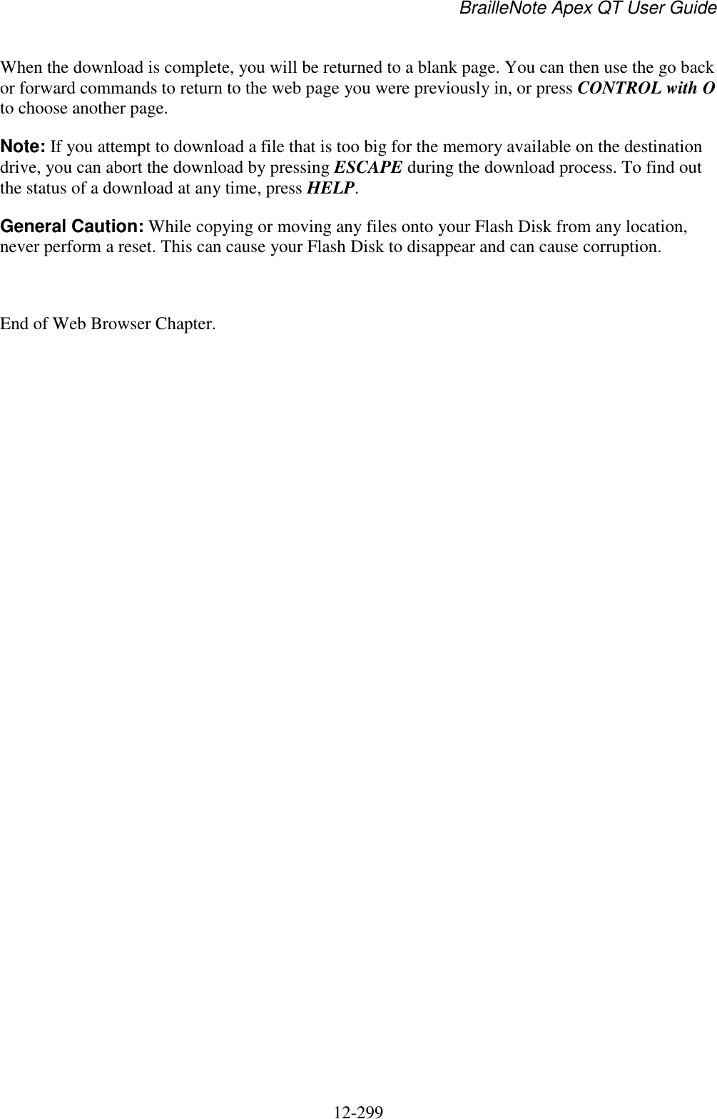 BrailleNote Apex QT User Guide  12-299   When the download is complete, you will be returned to a blank page. You can then use the go back or forward commands to return to the web page you were previously in, or press CONTROL with O to choose another page. Note: If you attempt to download a file that is too big for the memory available on the destination drive, you can abort the download by pressing ESCAPE during the download process. To find out the status of a download at any time, press HELP.  General Caution: While copying or moving any files onto your Flash Disk from any location, never perform a reset. This can cause your Flash Disk to disappear and can cause corruption.  End of Web Browser Chapter.     