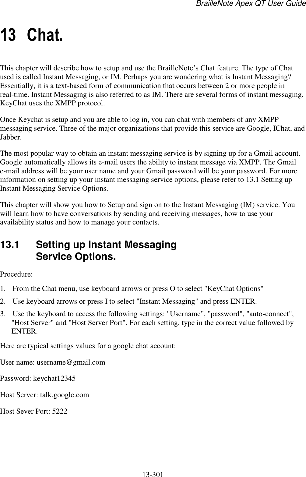 BrailleNote Apex QT User Guide  13-301   13 Chat. This chapter will describe how to setup and use the BrailleNote‟s Chat feature. The type of Chat used is called Instant Messaging, or IM. Perhaps you are wondering what is Instant Messaging? Essentially, it is a text-based form of communication that occurs between 2 or more people in real-time. Instant Messaging is also referred to as IM. There are several forms of instant messaging. KeyChat uses the XMPP protocol.  Once Keychat is setup and you are able to log in, you can chat with members of any XMPP messaging service. Three of the major organizations that provide this service are Google, IChat, and Jabber. The most popular way to obtain an instant messaging service is by signing up for a Gmail account. Google automatically allows its e-mail users the ability to instant message via XMPP. The Gmail e-mail address will be your user name and your Gmail password will be your password. For more information on setting up your instant messaging service options, please refer to 13.1 Setting up Instant Messaging Service Options. This chapter will show you how to Setup and sign on to the Instant Messaging (IM) service. You will learn how to have conversations by sending and receiving messages, how to use your availability status and how to manage your contacts.  13.1  Setting up Instant Messaging Service Options. Procedure:  1. From the Chat menu, use keyboard arrows or press O to select &quot;KeyChat Options&quot; 2. Use keyboard arrows or press I to select &quot;Instant Messaging&quot; and press ENTER.  3. Use the keyboard to access the following settings: &quot;Username&quot;, &quot;password&quot;, &quot;auto-connect&quot;, &quot;Host Server&quot; and &quot;Host Server Port&quot;. For each setting, type in the correct value followed by ENTER.  Here are typical settings values for a google chat account:  User name: username@gmail.com Password: keychat12345 Host Server: talk.google.com Host Sever Port: 5222  