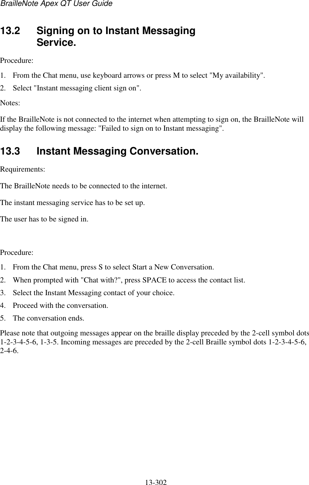 BrailleNote Apex QT User Guide  13-302   13.2  Signing on to Instant Messaging Service. Procedure: 1. From the Chat menu, use keyboard arrows or press M to select &quot;My availability&quot;. 2. Select &quot;Instant messaging client sign on&quot;. Notes:  If the BrailleNote is not connected to the internet when attempting to sign on, the BrailleNote will display the following message: &quot;Failed to sign on to Instant messaging&quot;.  13.3  Instant Messaging Conversation. Requirements:  The BrailleNote needs to be connected to the internet.  The instant messaging service has to be set up. The user has to be signed in.   Procedure:  1. From the Chat menu, press S to select Start a New Conversation.  2. When prompted with &quot;Chat with?&quot;, press SPACE to access the contact list.  3. Select the Instant Messaging contact of your choice.  4. Proceed with the conversation. 5. The conversation ends. Please note that outgoing messages appear on the braille display preceded by the 2-cell symbol dots 1-2-3-4-5-6, 1-3-5. Incoming messages are preceded by the 2-cell Braille symbol dots 1-2-3-4-5-6, 2-4-6.  