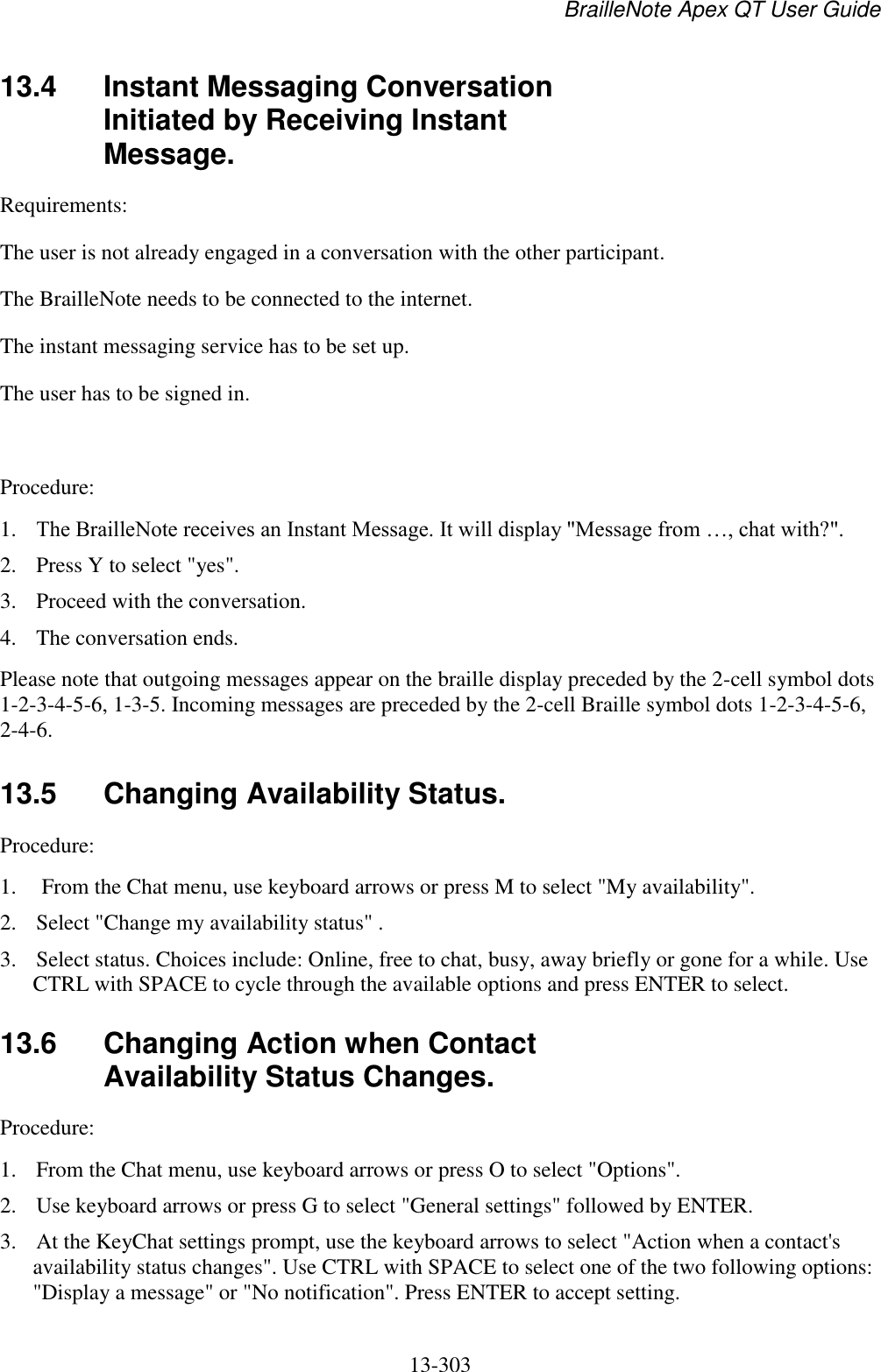 BrailleNote Apex QT User Guide  13-303   13.4  Instant Messaging Conversation Initiated by Receiving Instant Message. Requirements:  The user is not already engaged in a conversation with the other participant.  The BrailleNote needs to be connected to the internet.  The instant messaging service has to be set up. The user has to be signed in.   Procedure:  1. The BrailleNote receives an Instant Message. It will display &quot;Message from …, chat with?&quot;. 2. Press Y to select &quot;yes&quot;. 3. Proceed with the conversation. 4. The conversation ends. Please note that outgoing messages appear on the braille display preceded by the 2-cell symbol dots 1-2-3-4-5-6, 1-3-5. Incoming messages are preceded by the 2-cell Braille symbol dots 1-2-3-4-5-6, 2-4-6.  13.5  Changing Availability Status. Procedure: 1.  From the Chat menu, use keyboard arrows or press M to select &quot;My availability&quot;. 2. Select &quot;Change my availability status&quot; . 3. Select status. Choices include: Online, free to chat, busy, away briefly or gone for a while. Use CTRL with SPACE to cycle through the available options and press ENTER to select.   13.6  Changing Action when Contact Availability Status Changes. Procedure:  1. From the Chat menu, use keyboard arrows or press O to select &quot;Options&quot;. 2. Use keyboard arrows or press G to select &quot;General settings&quot; followed by ENTER. 3. At the KeyChat settings prompt, use the keyboard arrows to select &quot;Action when a contact&apos;s availability status changes&quot;. Use CTRL with SPACE to select one of the two following options: &quot;Display a message&quot; or &quot;No notification&quot;. Press ENTER to accept setting.   