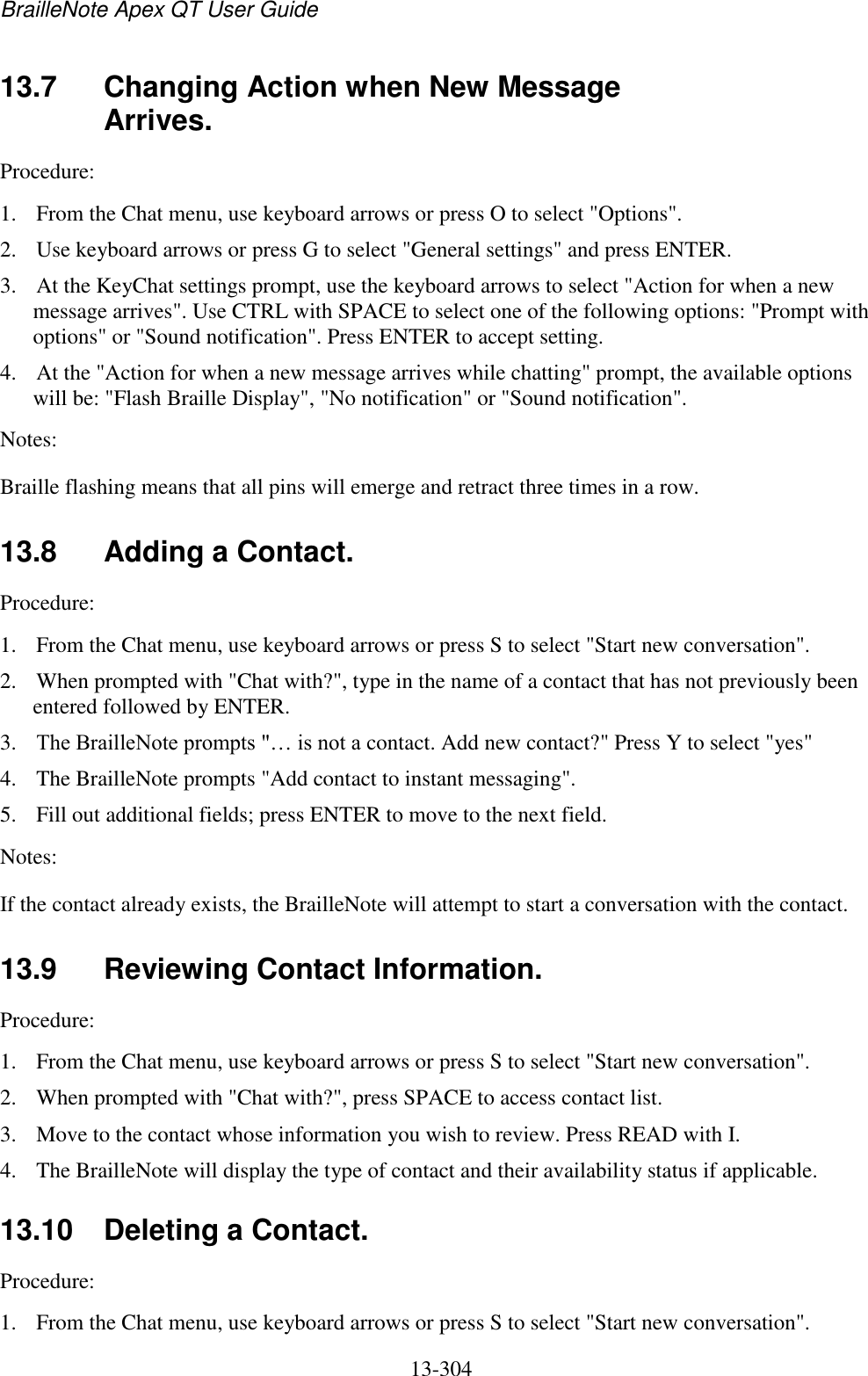 BrailleNote Apex QT User Guide  13-304   13.7  Changing Action when New Message Arrives. Procedure:  1. From the Chat menu, use keyboard arrows or press O to select &quot;Options&quot;. 2. Use keyboard arrows or press G to select &quot;General settings&quot; and press ENTER. 3. At the KeyChat settings prompt, use the keyboard arrows to select &quot;Action for when a new message arrives&quot;. Use CTRL with SPACE to select one of the following options: &quot;Prompt with options&quot; or &quot;Sound notification&quot;. Press ENTER to accept setting. 4. At the &quot;Action for when a new message arrives while chatting&quot; prompt, the available options will be: &quot;Flash Braille Display&quot;, &quot;No notification&quot; or &quot;Sound notification&quot;. Notes:  Braille flashing means that all pins will emerge and retract three times in a row.   13.8  Adding a Contact. Procedure:  1. From the Chat menu, use keyboard arrows or press S to select &quot;Start new conversation&quot;.  2. When prompted with &quot;Chat with?&quot;, type in the name of a contact that has not previously been entered followed by ENTER.  3. The BrailleNote prompts &quot;… is not a contact. Add new contact?&quot; Press Y to select &quot;yes&quot; 4. The BrailleNote prompts &quot;Add contact to instant messaging&quot;.  5. Fill out additional fields; press ENTER to move to the next field. Notes:  If the contact already exists, the BrailleNote will attempt to start a conversation with the contact.  13.9  Reviewing Contact Information. Procedure:  1. From the Chat menu, use keyboard arrows or press S to select &quot;Start new conversation&quot;.  2. When prompted with &quot;Chat with?&quot;, press SPACE to access contact list.  3. Move to the contact whose information you wish to review. Press READ with I.  4. The BrailleNote will display the type of contact and their availability status if applicable.   13.10  Deleting a Contact. Procedure:  1. From the Chat menu, use keyboard arrows or press S to select &quot;Start new conversation&quot;.  