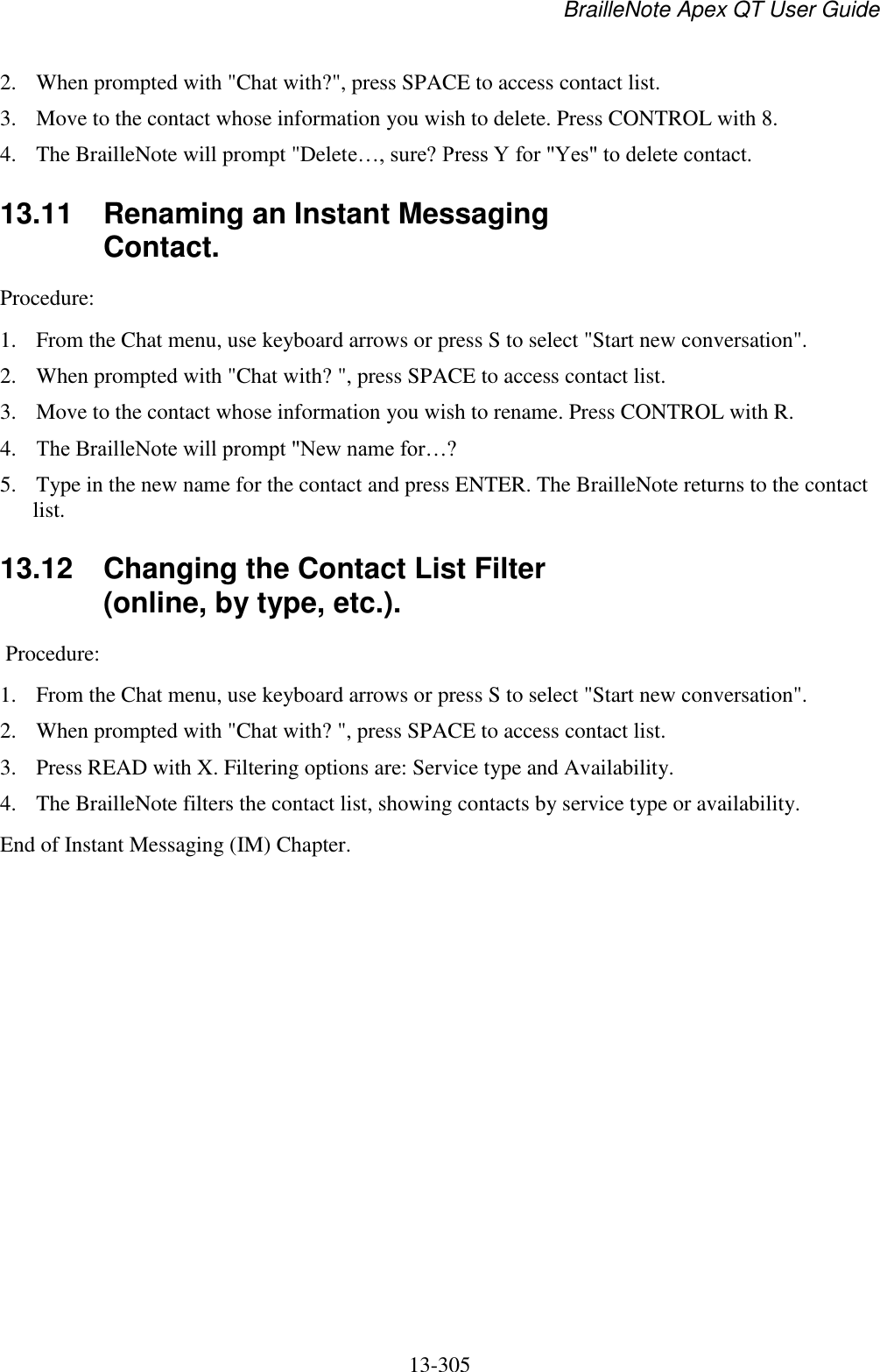 BrailleNote Apex QT User Guide  13-305   2. When prompted with &quot;Chat with?&quot;, press SPACE to access contact list.  3. Move to the contact whose information you wish to delete. Press CONTROL with 8.  4. The BrailleNote will prompt &quot;Delete…, sure? Press Y for &quot;Yes&quot; to delete contact.   13.11  Renaming an Instant Messaging Contact. Procedure:  1. From the Chat menu, use keyboard arrows or press S to select &quot;Start new conversation&quot;.  2. When prompted with &quot;Chat with? &quot;, press SPACE to access contact list.  3. Move to the contact whose information you wish to rename. Press CONTROL with R.  4. The BrailleNote will prompt &quot;New name for…?  5. Type in the new name for the contact and press ENTER. The BrailleNote returns to the contact list.   13.12  Changing the Contact List Filter (online, by type, etc.).  Procedure:  1. From the Chat menu, use keyboard arrows or press S to select &quot;Start new conversation&quot;.  2. When prompted with &quot;Chat with? &quot;, press SPACE to access contact list.  3. Press READ with X. Filtering options are: Service type and Availability.  4. The BrailleNote filters the contact list, showing contacts by service type or availability. End of Instant Messaging (IM) Chapter.  