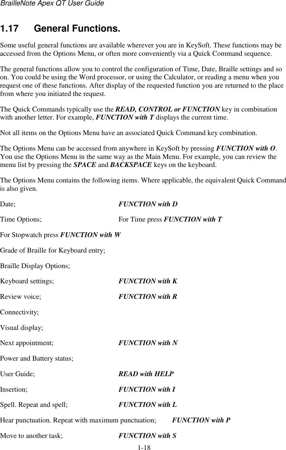 BrailleNote Apex QT User Guide  1-18   1.17  General Functions. Some useful general functions are available wherever you are in KeySoft. These functions may be accessed from the Options Menu, or often more conveniently via a Quick Command sequence. The general functions allow you to control the configuration of Time, Date, Braille settings and so on. You could be using the Word processor, or using the Calculator, or reading a menu when you request one of these functions. After display of the requested function you are returned to the place from where you initiated the request. The Quick Commands typically use the READ, CONTROL or FUNCTION key in combination with another letter. For example, FUNCTION with T displays the current time. Not all items on the Options Menu have an associated Quick Command key combination. The Options Menu can be accessed from anywhere in KeySoft by pressing FUNCTION with O. You use the Options Menu in the same way as the Main Menu. For example, you can review the menu list by pressing the SPACE and BACKSPACE keys on the keyboard.  The Options Menu contains the following items. Where applicable, the equivalent Quick Command is also given. Date;  FUNCTION with D Time Options;  For Time press FUNCTION with T For Stopwatch press FUNCTION with W Grade of Braille for Keyboard entry; Braille Display Options; Keyboard settings;  FUNCTION with K Review voice;  FUNCTION with R Connectivity; Visual display; Next appointment;  FUNCTION with N Power and Battery status; User Guide;  READ with HELP Insertion;  FUNCTION with I Spell. Repeat and spell;  FUNCTION with L Hear punctuation. Repeat with maximum punctuation;  FUNCTION with P Move to another task;  FUNCTION with S 