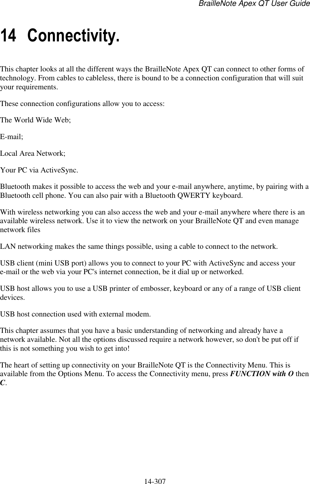 BrailleNote Apex QT User Guide  14-307   14 Connectivity. This chapter looks at all the different ways the BrailleNote Apex QT can connect to other forms of technology. From cables to cableless, there is bound to be a connection configuration that will suit your requirements. These connection configurations allow you to access: The World Wide Web; E-mail; Local Area Network; Your PC via ActiveSync. Bluetooth makes it possible to access the web and your e-mail anywhere, anytime, by pairing with a Bluetooth cell phone. You can also pair with a Bluetooth QWERTY keyboard. With wireless networking you can also access the web and your e-mail anywhere where there is an available wireless network. Use it to view the network on your BrailleNote QT and even manage network files LAN networking makes the same things possible, using a cable to connect to the network. USB client (mini USB port) allows you to connect to your PC with ActiveSync and access your e-mail or the web via your PC&apos;s internet connection, be it dial up or networked. USB host allows you to use a USB printer of embosser, keyboard or any of a range of USB client devices. USB host connection used with external modem.  This chapter assumes that you have a basic understanding of networking and already have a network available. Not all the options discussed require a network however, so don&apos;t be put off if this is not something you wish to get into! The heart of setting up connectivity on your BrailleNote QT is the Connectivity Menu. This is available from the Options Menu. To access the Connectivity menu, press FUNCTION with O then C.     