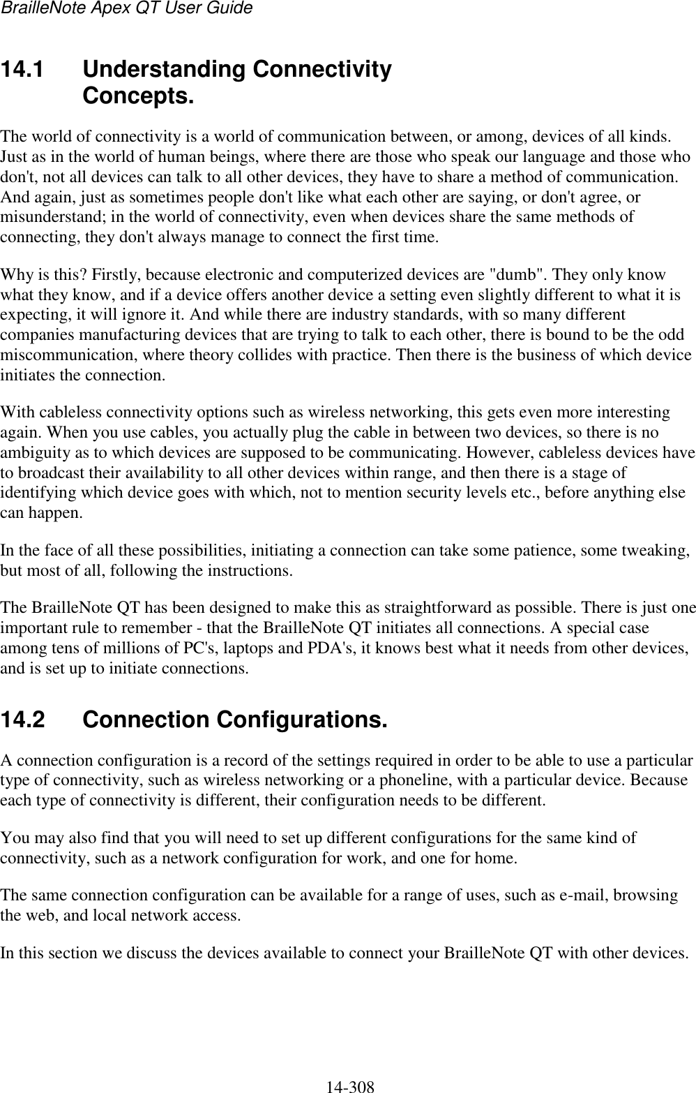BrailleNote Apex QT User Guide  14-308   14.1 Understanding Connectivity Concepts. The world of connectivity is a world of communication between, or among, devices of all kinds. Just as in the world of human beings, where there are those who speak our language and those who don&apos;t, not all devices can talk to all other devices, they have to share a method of communication. And again, just as sometimes people don&apos;t like what each other are saying, or don&apos;t agree, or misunderstand; in the world of connectivity, even when devices share the same methods of connecting, they don&apos;t always manage to connect the first time. Why is this? Firstly, because electronic and computerized devices are &quot;dumb&quot;. They only know what they know, and if a device offers another device a setting even slightly different to what it is expecting, it will ignore it. And while there are industry standards, with so many different companies manufacturing devices that are trying to talk to each other, there is bound to be the odd miscommunication, where theory collides with practice. Then there is the business of which device initiates the connection. With cableless connectivity options such as wireless networking, this gets even more interesting again. When you use cables, you actually plug the cable in between two devices, so there is no ambiguity as to which devices are supposed to be communicating. However, cableless devices have to broadcast their availability to all other devices within range, and then there is a stage of identifying which device goes with which, not to mention security levels etc., before anything else can happen. In the face of all these possibilities, initiating a connection can take some patience, some tweaking, but most of all, following the instructions. The BrailleNote QT has been designed to make this as straightforward as possible. There is just one important rule to remember - that the BrailleNote QT initiates all connections. A special case among tens of millions of PC&apos;s, laptops and PDA&apos;s, it knows best what it needs from other devices, and is set up to initiate connections.  14.2  Connection Configurations. A connection configuration is a record of the settings required in order to be able to use a particular type of connectivity, such as wireless networking or a phoneline, with a particular device. Because each type of connectivity is different, their configuration needs to be different. You may also find that you will need to set up different configurations for the same kind of connectivity, such as a network configuration for work, and one for home. The same connection configuration can be available for a range of uses, such as e-mail, browsing the web, and local network access. In this section we discuss the devices available to connect your BrailleNote QT with other devices.   