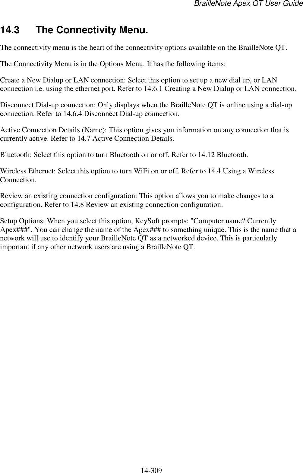 BrailleNote Apex QT User Guide  14-309   14.3  The Connectivity Menu. The connectivity menu is the heart of the connectivity options available on the BrailleNote QT. The Connectivity Menu is in the Options Menu. It has the following items: Create a New Dialup or LAN connection: Select this option to set up a new dial up, or LAN connection i.e. using the ethernet port. Refer to 14.6.1 Creating a New Dialup or LAN connection. Disconnect Dial-up connection: Only displays when the BrailleNote QT is online using a dial-up connection. Refer to 14.6.4 Disconnect Dial-up connection. Active Connection Details (Name): This option gives you information on any connection that is currently active. Refer to 14.7 Active Connection Details. Bluetooth: Select this option to turn Bluetooth on or off. Refer to 14.12 Bluetooth. Wireless Ethernet: Select this option to turn WiFi on or off. Refer to 14.4 Using a Wireless Connection. Review an existing connection configuration: This option allows you to make changes to a configuration. Refer to 14.8 Review an existing connection configuration. Setup Options: When you select this option, KeySoft prompts: &quot;Computer name? Currently Apex###&quot;. You can change the name of the Apex### to something unique. This is the name that a network will use to identify your BrailleNote QT as a networked device. This is particularly important if any other network users are using a BrailleNote QT.   