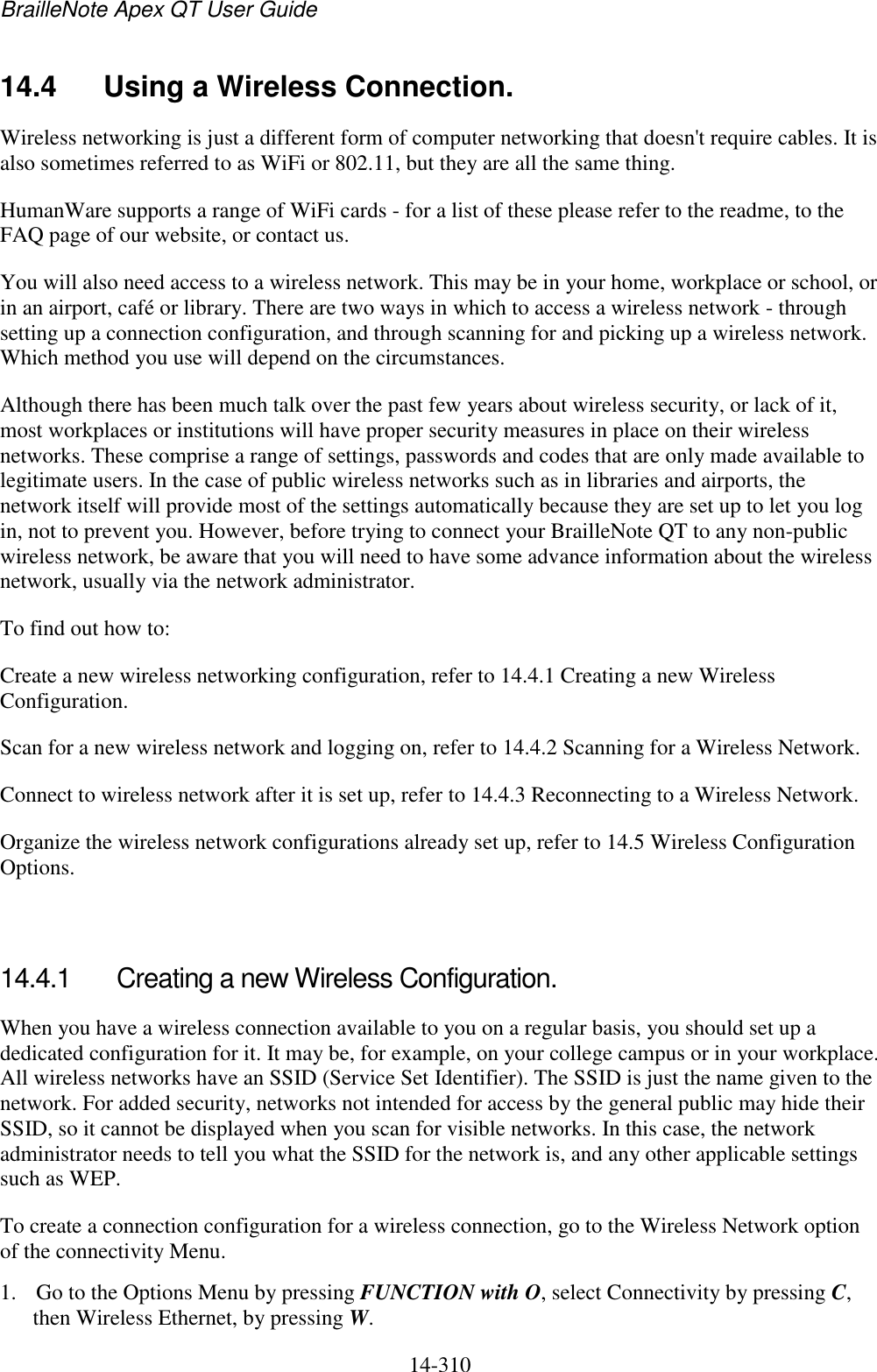 BrailleNote Apex QT User Guide  14-310   14.4  Using a Wireless Connection. Wireless networking is just a different form of computer networking that doesn&apos;t require cables. It is also sometimes referred to as WiFi or 802.11, but they are all the same thing. HumanWare supports a range of WiFi cards - for a list of these please refer to the readme, to the FAQ page of our website, or contact us.  You will also need access to a wireless network. This may be in your home, workplace or school, or in an airport, café or library. There are two ways in which to access a wireless network - through setting up a connection configuration, and through scanning for and picking up a wireless network. Which method you use will depend on the circumstances. Although there has been much talk over the past few years about wireless security, or lack of it, most workplaces or institutions will have proper security measures in place on their wireless networks. These comprise a range of settings, passwords and codes that are only made available to legitimate users. In the case of public wireless networks such as in libraries and airports, the network itself will provide most of the settings automatically because they are set up to let you log in, not to prevent you. However, before trying to connect your BrailleNote QT to any non-public wireless network, be aware that you will need to have some advance information about the wireless network, usually via the network administrator. To find out how to: Create a new wireless networking configuration, refer to 14.4.1 Creating a new Wireless Configuration. Scan for a new wireless network and logging on, refer to 14.4.2 Scanning for a Wireless Network. Connect to wireless network after it is set up, refer to 14.4.3 Reconnecting to a Wireless Network. Organize the wireless network configurations already set up, refer to 14.5 Wireless Configuration Options.   14.4.1  Creating a new Wireless Configuration. When you have a wireless connection available to you on a regular basis, you should set up a dedicated configuration for it. It may be, for example, on your college campus or in your workplace. All wireless networks have an SSID (Service Set Identifier). The SSID is just the name given to the network. For added security, networks not intended for access by the general public may hide their SSID, so it cannot be displayed when you scan for visible networks. In this case, the network administrator needs to tell you what the SSID for the network is, and any other applicable settings such as WEP. To create a connection configuration for a wireless connection, go to the Wireless Network option of the connectivity Menu. 1. Go to the Options Menu by pressing FUNCTION with O, select Connectivity by pressing C, then Wireless Ethernet, by pressing W. 