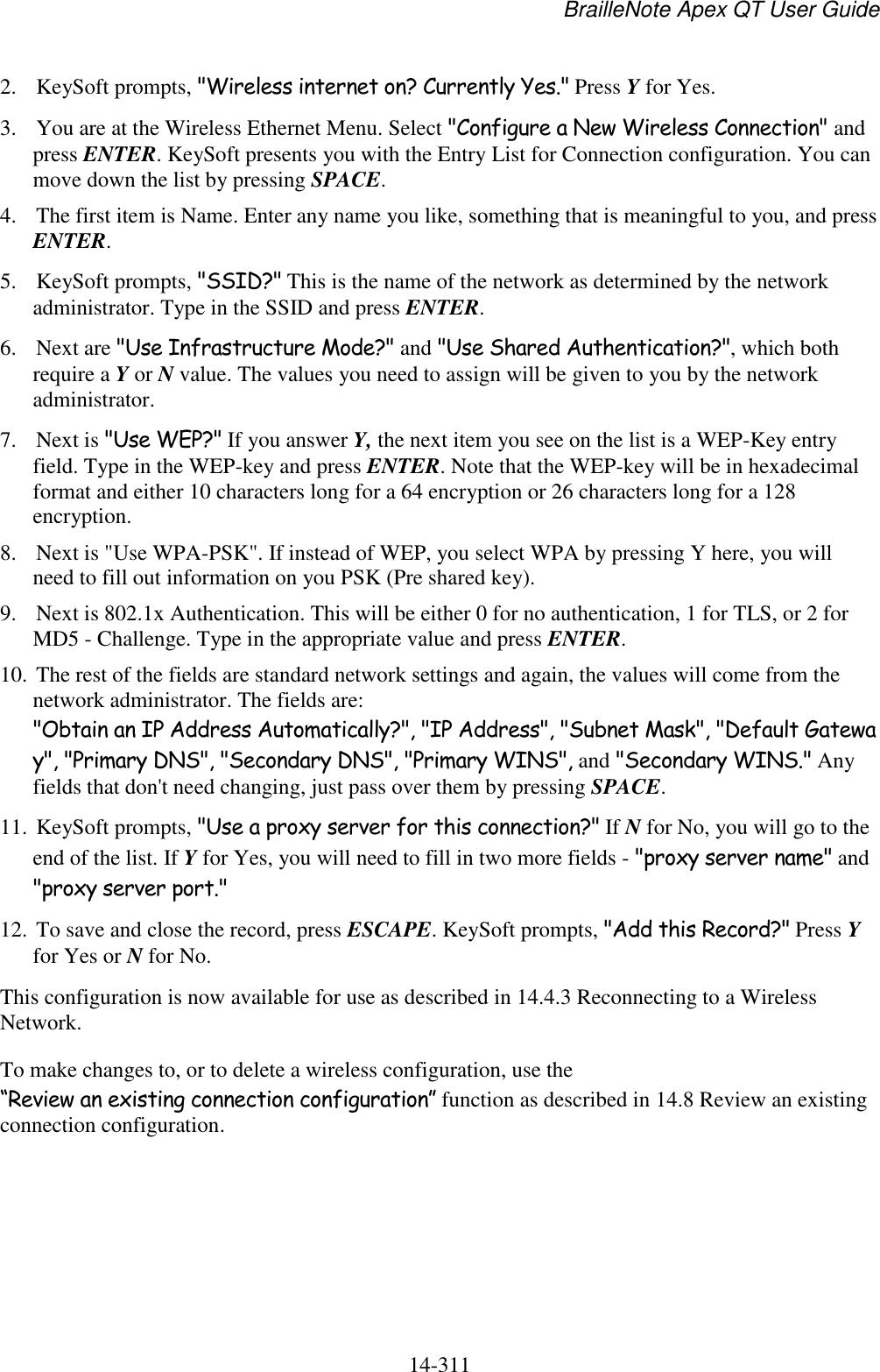 BrailleNote Apex QT User Guide  14-311   2. KeySoft prompts, &quot;Wireless internet on? Currently Yes.&quot; Press Y for Yes. 3. You are at the Wireless Ethernet Menu. Select &quot;Configure a New Wireless Connection&quot; and press ENTER. KeySoft presents you with the Entry List for Connection configuration. You can move down the list by pressing SPACE. 4. The first item is Name. Enter any name you like, something that is meaningful to you, and press ENTER. 5. KeySoft prompts, &quot;SSID?&quot; This is the name of the network as determined by the network administrator. Type in the SSID and press ENTER. 6. Next are &quot;Use Infrastructure Mode?&quot; and &quot;Use Shared Authentication?&quot;, which both require a Y or N value. The values you need to assign will be given to you by the network administrator. 7. Next is &quot;Use WEP?&quot; If you answer Y, the next item you see on the list is a WEP-Key entry field. Type in the WEP-key and press ENTER. Note that the WEP-key will be in hexadecimal format and either 10 characters long for a 64 encryption or 26 characters long for a 128 encryption. 8. Next is &quot;Use WPA-PSK&quot;. If instead of WEP, you select WPA by pressing Y here, you will need to fill out information on you PSK (Pre shared key). 9. Next is 802.1x Authentication. This will be either 0 for no authentication, 1 for TLS, or 2 for MD5 - Challenge. Type in the appropriate value and press ENTER. 10. The rest of the fields are standard network settings and again, the values will come from the network administrator. The fields are: &quot;Obtain an IP Address Automatically?&quot;, &quot;IP Address&quot;, &quot;Subnet Mask&quot;, &quot;Default Gateway&quot;, &quot;Primary DNS&quot;, &quot;Secondary DNS&quot;, &quot;Primary WINS&quot;, and &quot;Secondary WINS.&quot; Any fields that don&apos;t need changing, just pass over them by pressing SPACE. 11. KeySoft prompts, &quot;Use a proxy server for this connection?&quot; If N for No, you will go to the end of the list. If Y for Yes, you will need to fill in two more fields - &quot;proxy server name&quot; and &quot;proxy server port.&quot; 12. To save and close the record, press ESCAPE. KeySoft prompts, &quot;Add this Record?&quot; Press Y for Yes or N for No. This configuration is now available for use as described in 14.4.3 Reconnecting to a Wireless Network. To make changes to, or to delete a wireless configuration, use the “Review an existing connection configuration” function as described in 14.8 Review an existing connection configuration.   