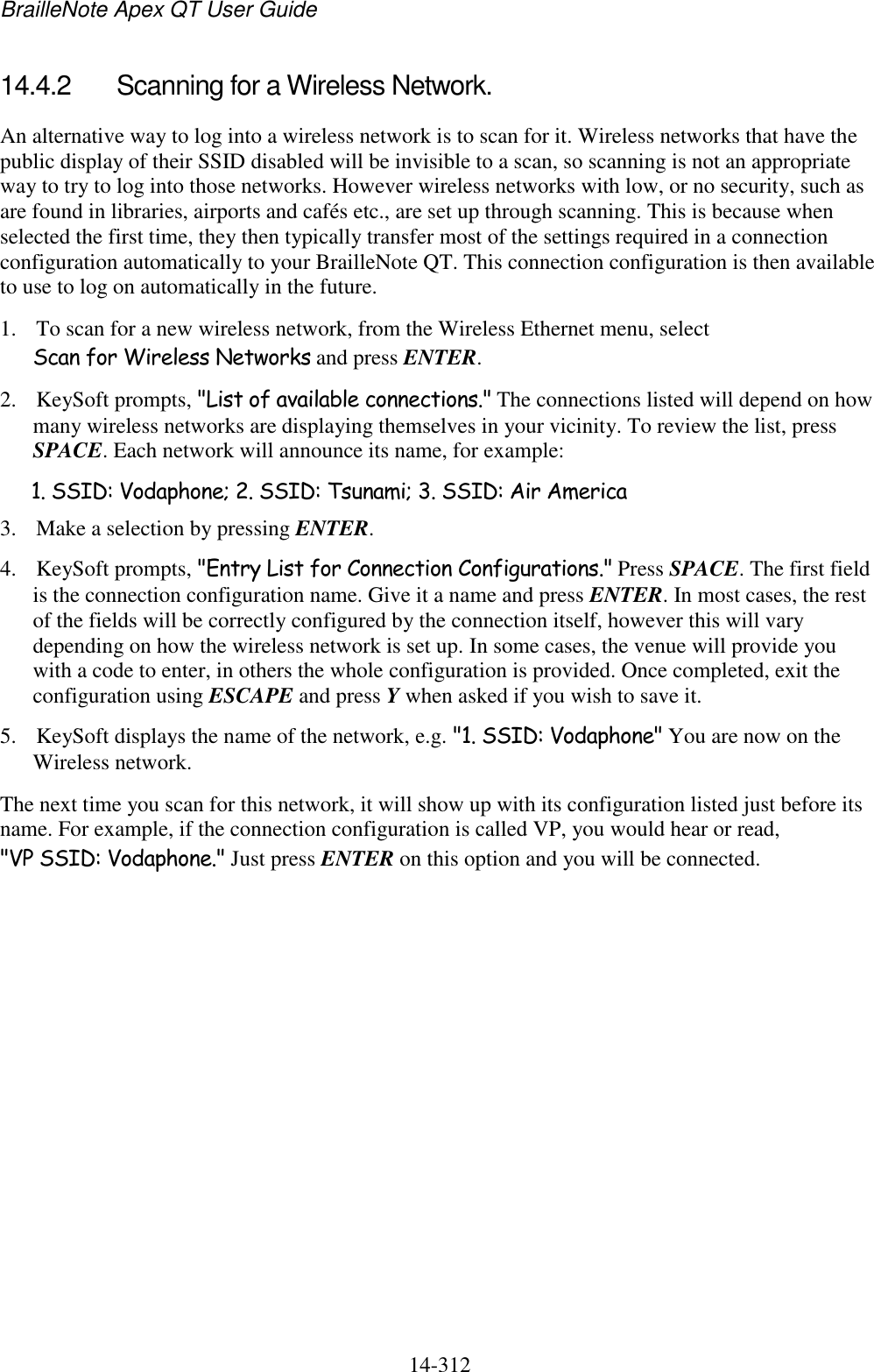 BrailleNote Apex QT User Guide  14-312   14.4.2  Scanning for a Wireless Network. An alternative way to log into a wireless network is to scan for it. Wireless networks that have the public display of their SSID disabled will be invisible to a scan, so scanning is not an appropriate way to try to log into those networks. However wireless networks with low, or no security, such as are found in libraries, airports and cafés etc., are set up through scanning. This is because when selected the first time, they then typically transfer most of the settings required in a connection configuration automatically to your BrailleNote QT. This connection configuration is then available to use to log on automatically in the future. 1. To scan for a new wireless network, from the Wireless Ethernet menu, select Scan for Wireless Networks and press ENTER. 2. KeySoft prompts, &quot;List of available connections.&quot; The connections listed will depend on how many wireless networks are displaying themselves in your vicinity. To review the list, press SPACE. Each network will announce its name, for example: 1. SSID: Vodaphone; 2. SSID: Tsunami; 3. SSID: Air America 3. Make a selection by pressing ENTER. 4. KeySoft prompts, &quot;Entry List for Connection Configurations.&quot; Press SPACE. The first field is the connection configuration name. Give it a name and press ENTER. In most cases, the rest of the fields will be correctly configured by the connection itself, however this will vary depending on how the wireless network is set up. In some cases, the venue will provide you with a code to enter, in others the whole configuration is provided. Once completed, exit the configuration using ESCAPE and press Y when asked if you wish to save it. 5. KeySoft displays the name of the network, e.g. &quot;1. SSID: Vodaphone&quot; You are now on the Wireless network. The next time you scan for this network, it will show up with its configuration listed just before its name. For example, if the connection configuration is called VP, you would hear or read, &quot;VP SSID: Vodaphone.&quot; Just press ENTER on this option and you will be connected.   