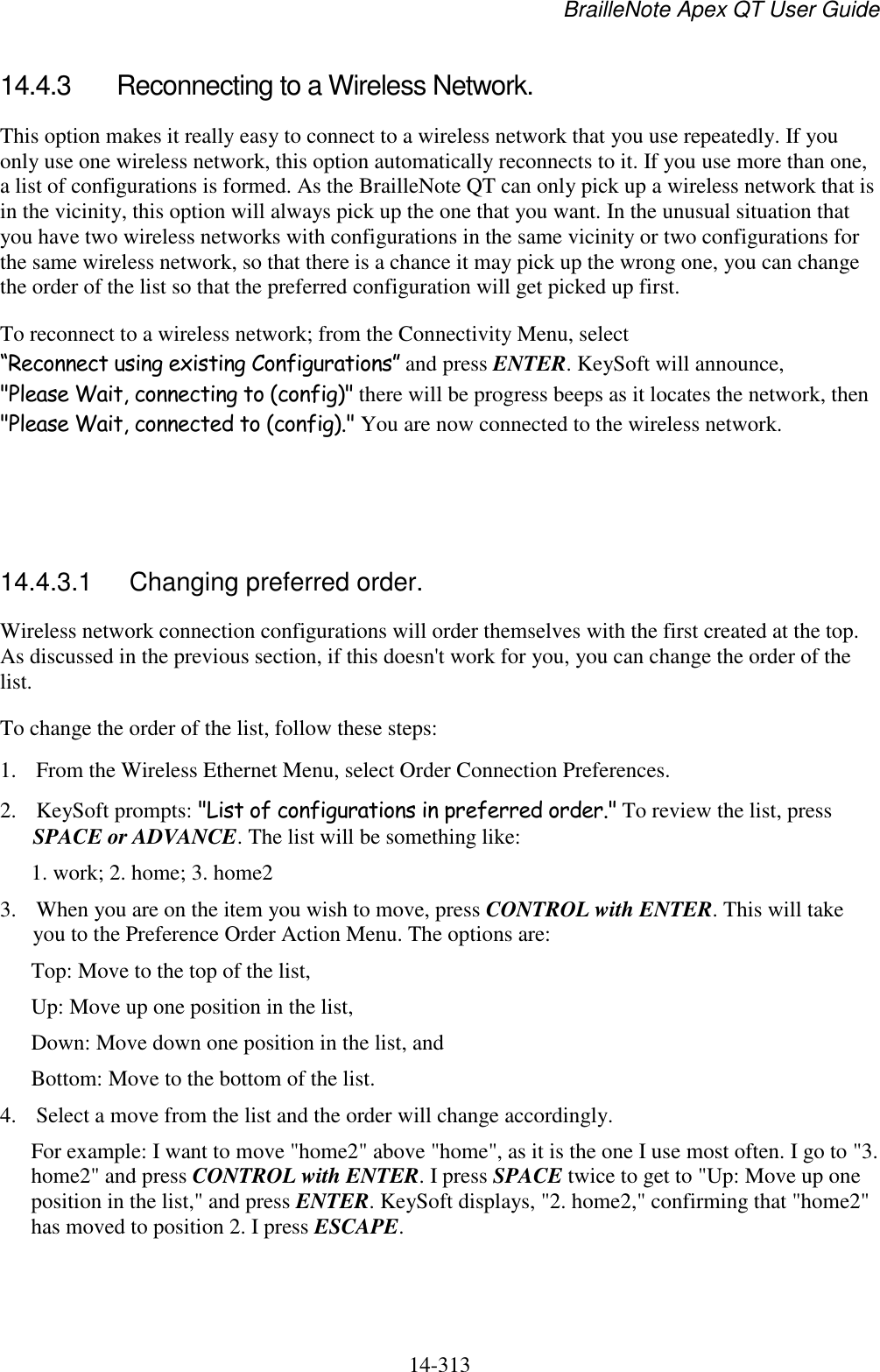 BrailleNote Apex QT User Guide  14-313   14.4.3  Reconnecting to a Wireless Network. This option makes it really easy to connect to a wireless network that you use repeatedly. If you only use one wireless network, this option automatically reconnects to it. If you use more than one, a list of configurations is formed. As the BrailleNote QT can only pick up a wireless network that is in the vicinity, this option will always pick up the one that you want. In the unusual situation that you have two wireless networks with configurations in the same vicinity or two configurations for the same wireless network, so that there is a chance it may pick up the wrong one, you can change the order of the list so that the preferred configuration will get picked up first. To reconnect to a wireless network; from the Connectivity Menu, select “Reconnect using existing Configurations” and press ENTER. KeySoft will announce, &quot;Please Wait, connecting to (config)&quot; there will be progress beeps as it locates the network, then &quot;Please Wait, connected to (config).&quot; You are now connected to the wireless network.    14.4.3.1  Changing preferred order. Wireless network connection configurations will order themselves with the first created at the top. As discussed in the previous section, if this doesn&apos;t work for you, you can change the order of the list. To change the order of the list, follow these steps: 1. From the Wireless Ethernet Menu, select Order Connection Preferences. 2. KeySoft prompts: &quot;List of configurations in preferred order.&quot; To review the list, press SPACE or ADVANCE. The list will be something like: 1. work; 2. home; 3. home2 3. When you are on the item you wish to move, press CONTROL with ENTER. This will take you to the Preference Order Action Menu. The options are: Top: Move to the top of the list, Up: Move up one position in the list, Down: Move down one position in the list, and Bottom: Move to the bottom of the list. 4. Select a move from the list and the order will change accordingly. For example: I want to move &quot;home2&quot; above &quot;home&quot;, as it is the one I use most often. I go to &quot;3. home2&quot; and press CONTROL with ENTER. I press SPACE twice to get to &quot;Up: Move up one position in the list,&quot; and press ENTER. KeySoft displays, &quot;2. home2,&quot; confirming that &quot;home2&quot; has moved to position 2. I press ESCAPE.   