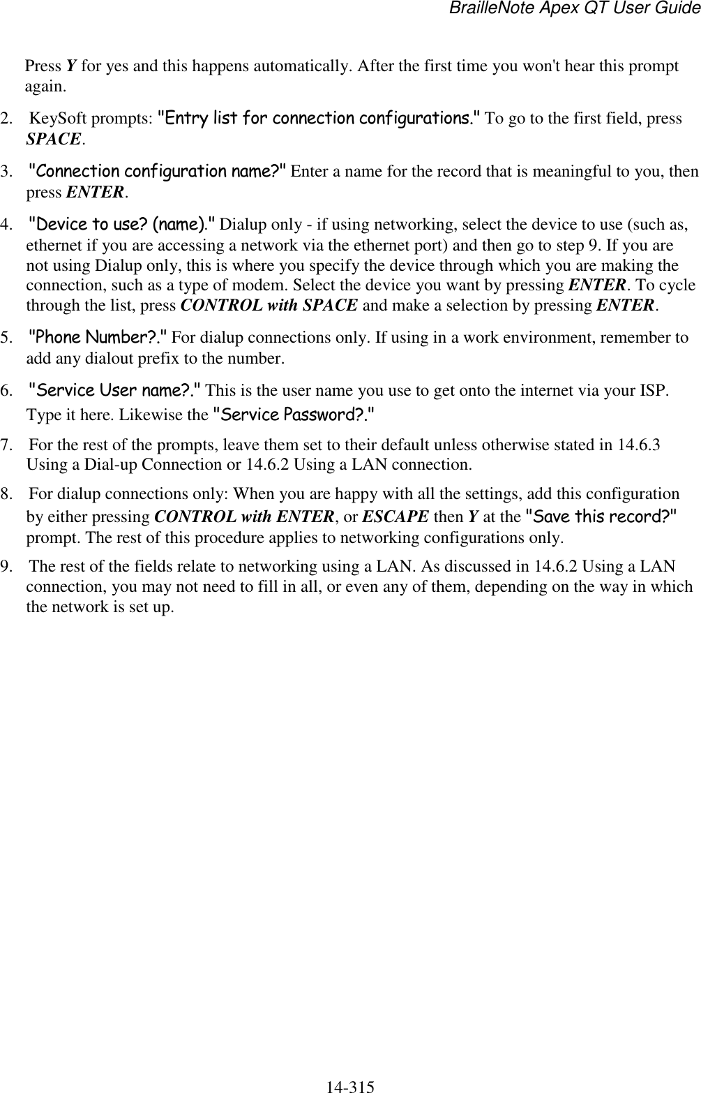 BrailleNote Apex QT User Guide  14-315   Press Y for yes and this happens automatically. After the first time you won&apos;t hear this prompt again. 2. KeySoft prompts: &quot;Entry list for connection configurations.&quot; To go to the first field, press SPACE. 3. &quot;Connection configuration name?&quot; Enter a name for the record that is meaningful to you, then press ENTER. 4. &quot;Device to use? (name).&quot; Dialup only - if using networking, select the device to use (such as, ethernet if you are accessing a network via the ethernet port) and then go to step 9. If you are not using Dialup only, this is where you specify the device through which you are making the connection, such as a type of modem. Select the device you want by pressing ENTER. To cycle through the list, press CONTROL with SPACE and make a selection by pressing ENTER. 5. &quot;Phone Number?.&quot; For dialup connections only. If using in a work environment, remember to add any dialout prefix to the number. 6. &quot;Service User name?.&quot; This is the user name you use to get onto the internet via your ISP. Type it here. Likewise the &quot;Service Password?.&quot; 7. For the rest of the prompts, leave them set to their default unless otherwise stated in 14.6.3 Using a Dial-up Connection or 14.6.2 Using a LAN connection. 8. For dialup connections only: When you are happy with all the settings, add this configuration by either pressing CONTROL with ENTER, or ESCAPE then Y at the &quot;Save this record?&quot; prompt. The rest of this procedure applies to networking configurations only. 9. The rest of the fields relate to networking using a LAN. As discussed in 14.6.2 Using a LAN connection, you may not need to fill in all, or even any of them, depending on the way in which the network is set up. 