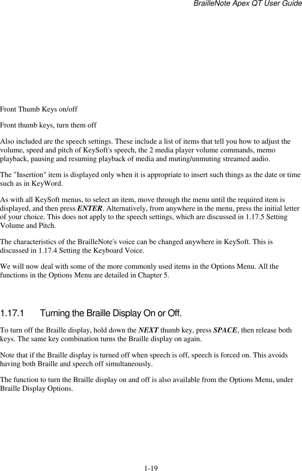 BrailleNote Apex QT User Guide  1-19        Front Thumb Keys on/off Front thumb keys, turn them off Also included are the speech settings. These include a list of items that tell you how to adjust the volume, speed and pitch of KeySoft&apos;s speech, the 2 media player volume commands, memo playback, pausing and resuming playback of media and muting/unmuting streamed audio. The &quot;Insertion&quot; item is displayed only when it is appropriate to insert such things as the date or time such as in KeyWord. As with all KeySoft menus, to select an item, move through the menu until the required item is displayed, and then press ENTER. Alternatively, from anywhere in the menu, press the initial letter of your choice. This does not apply to the speech settings, which are discussed in 1.17.5 Setting Volume and Pitch. The characteristics of the BrailleNote&apos;s voice can be changed anywhere in KeySoft. This is discussed in 1.17.4 Setting the Keyboard Voice.  We will now deal with some of the more commonly used items in the Options Menu. All the functions in the Options Menu are detailed in Chapter 5.   1.17.1  Turning the Braille Display On or Off. To turn off the Braille display, hold down the NEXT thumb key, press SPACE, then release both keys. The same key combination turns the Braille display on again. Note that if the Braille display is turned off when speech is off, speech is forced on. This avoids having both Braille and speech off simultaneously. The function to turn the Braille display on and off is also available from the Options Menu, under Braille Display Options.   