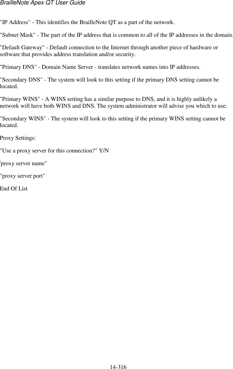 BrailleNote Apex QT User Guide  14-316   &quot;IP Address&quot; - This identifies the BrailleNote QT as a part of the network.  &quot;Subnet Mask&quot; - The part of the IP address that is common to all of the IP addresses in the domain. &quot;Default Gateway&quot; - Default connection to the Internet through another piece of hardware or software that provides address translation and/or security. &quot;Primary DNS&quot; - Domain Name Server - translates network names into IP addresses. &quot;Secondary DNS&quot; - The system will look to this setting if the primary DNS setting cannot be located. &quot;Primary WINS&quot; - A WINS setting has a similar purpose to DNS, and it is highly unlikely a network will have both WINS and DNS. The system administrator will advise you which to use. &quot;Secondary WINS&quot; - The system will look to this setting if the primary WINS setting cannot be located. Proxy Settings: &quot;Use a proxy server for this connection?&quot; Y/N &apos;proxy server name&quot; &quot;proxy server port&quot; End Of List     