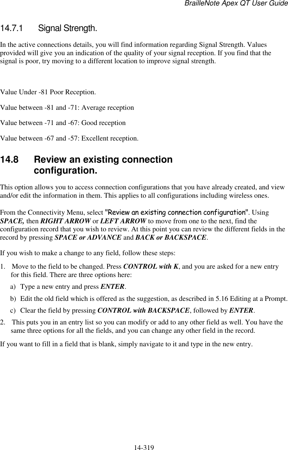 BrailleNote Apex QT User Guide  14-319   14.7.1  Signal Strength. In the active connections details, you will find information regarding Signal Strength. Values provided will give you an indication of the quality of your signal reception. If you find that the signal is poor, try moving to a different location to improve signal strength.   Value Under -81 Poor Reception. Value between -81 and -71: Average reception Value between -71 and -67: Good reception Value between -67 and -57: Excellent reception.   14.8  Review an existing connection configuration. This option allows you to access connection configurations that you have already created, and view and/or edit the information in them. This applies to all configurations including wireless ones. From the Connectivity Menu, select &quot;Review an existing connection configuration&quot;. Using SPACE, then RIGHT ARROW or LEFT ARROW to move from one to the next, find the configuration record that you wish to review. At this point you can review the different fields in the record by pressing SPACE or ADVANCE and BACK or BACKSPACE. If you wish to make a change to any field, follow these steps: 1. Move to the field to be changed. Press CONTROL with K, and you are asked for a new entry for this field. There are three options here: a) Type a new entry and press ENTER. b) Edit the old field which is offered as the suggestion, as described in 5.16 Editing at a Prompt. c) Clear the field by pressing CONTROL with BACKSPACE, followed by ENTER. 2. This puts you in an entry list so you can modify or add to any other field as well. You have the same three options for all the fields, and you can change any other field in the record. If you want to fill in a field that is blank, simply navigate to it and type in the new entry.   