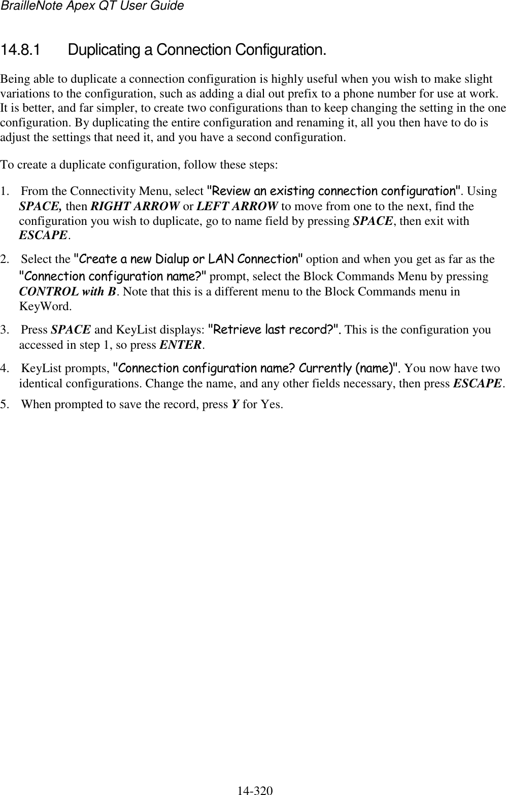 BrailleNote Apex QT User Guide  14-320   14.8.1  Duplicating a Connection Configuration. Being able to duplicate a connection configuration is highly useful when you wish to make slight variations to the configuration, such as adding a dial out prefix to a phone number for use at work. It is better, and far simpler, to create two configurations than to keep changing the setting in the one configuration. By duplicating the entire configuration and renaming it, all you then have to do is adjust the settings that need it, and you have a second configuration. To create a duplicate configuration, follow these steps: 1. From the Connectivity Menu, select &quot;Review an existing connection configuration&quot;. Using SPACE, then RIGHT ARROW or LEFT ARROW to move from one to the next, find the configuration you wish to duplicate, go to name field by pressing SPACE, then exit with ESCAPE. 2. Select the &quot;Create a new Dialup or LAN Connection&quot; option and when you get as far as the &quot;Connection configuration name?&quot; prompt, select the Block Commands Menu by pressing CONTROL with B. Note that this is a different menu to the Block Commands menu in KeyWord. 3. Press SPACE and KeyList displays: &quot;Retrieve last record?&quot;. This is the configuration you accessed in step 1, so press ENTER. 4. KeyList prompts, &quot;Connection configuration name? Currently (name)&quot;. You now have two identical configurations. Change the name, and any other fields necessary, then press ESCAPE. 5. When prompted to save the record, press Y for Yes.  