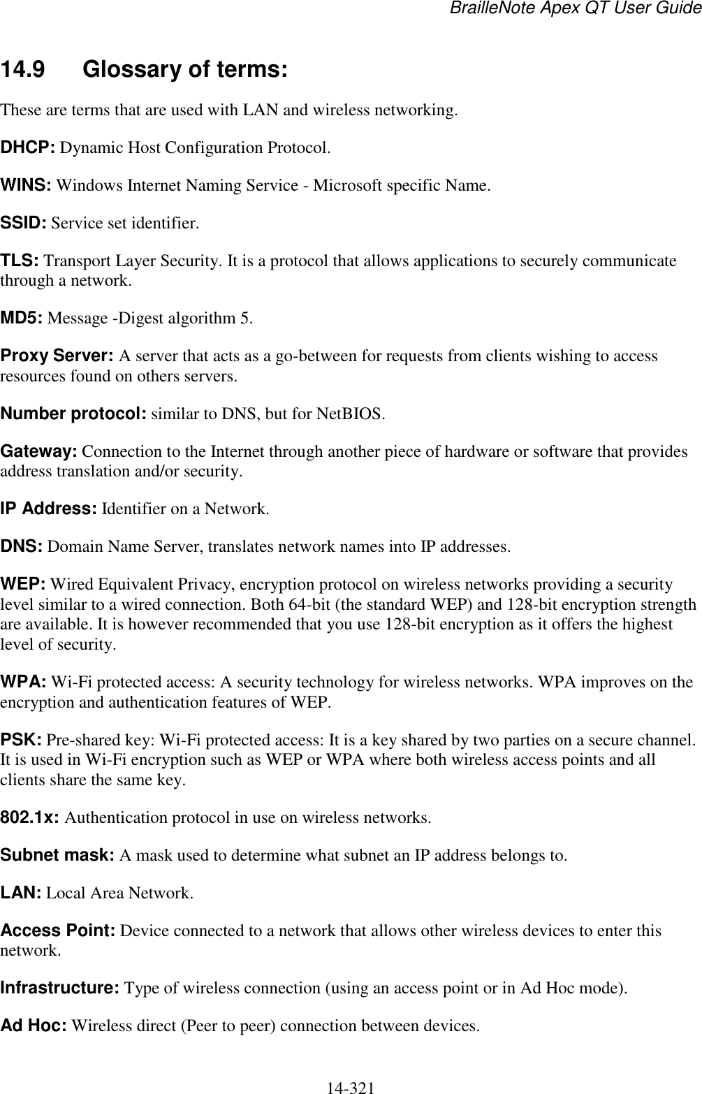 BrailleNote Apex QT User Guide  14-321   14.9  Glossary of terms: These are terms that are used with LAN and wireless networking. DHCP: Dynamic Host Configuration Protocol. WINS: Windows Internet Naming Service - Microsoft specific Name. SSID: Service set identifier.  TLS: Transport Layer Security. It is a protocol that allows applications to securely communicate through a network.  MD5: Message -Digest algorithm 5.  Proxy Server: A server that acts as a go-between for requests from clients wishing to access resources found on others servers.  Number protocol: similar to DNS, but for NetBIOS. Gateway: Connection to the Internet through another piece of hardware or software that provides address translation and/or security. IP Address: Identifier on a Network. DNS: Domain Name Server, translates network names into IP addresses. WEP: Wired Equivalent Privacy, encryption protocol on wireless networks providing a security level similar to a wired connection. Both 64-bit (the standard WEP) and 128-bit encryption strength are available. It is however recommended that you use 128-bit encryption as it offers the highest level of security.  WPA: Wi-Fi protected access: A security technology for wireless networks. WPA improves on the encryption and authentication features of WEP.  PSK: Pre-shared key: Wi-Fi protected access: It is a key shared by two parties on a secure channel. It is used in Wi-Fi encryption such as WEP or WPA where both wireless access points and all clients share the same key.  802.1x: Authentication protocol in use on wireless networks. Subnet mask: A mask used to determine what subnet an IP address belongs to. LAN: Local Area Network. Access Point: Device connected to a network that allows other wireless devices to enter this network. Infrastructure: Type of wireless connection (using an access point or in Ad Hoc mode). Ad Hoc: Wireless direct (Peer to peer) connection between devices. 