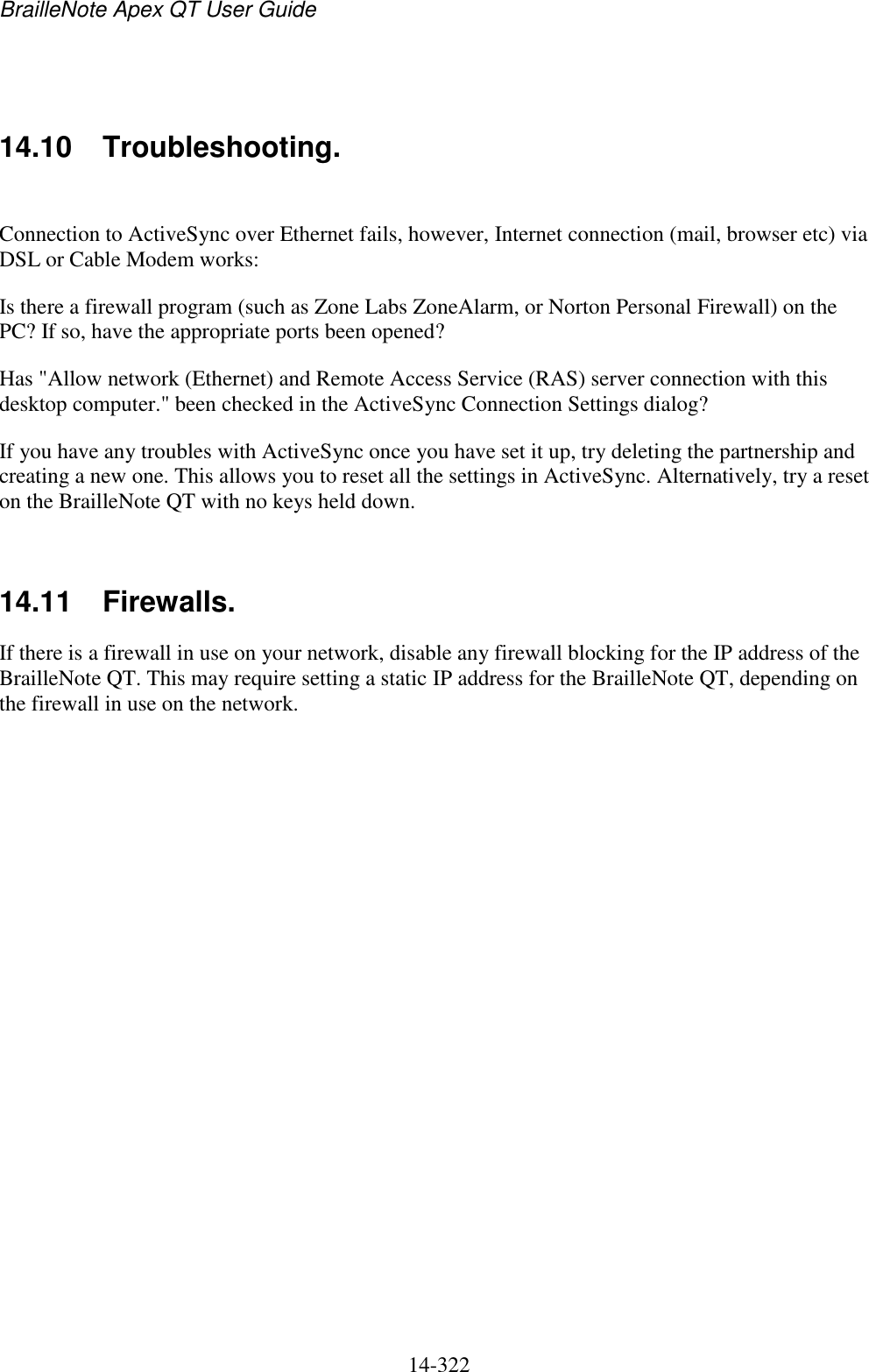 BrailleNote Apex QT User Guide  14-322     14.10  Troubleshooting.  Connection to ActiveSync over Ethernet fails, however, Internet connection (mail, browser etc) via DSL or Cable Modem works: Is there a firewall program (such as Zone Labs ZoneAlarm, or Norton Personal Firewall) on the PC? If so, have the appropriate ports been opened? Has &quot;Allow network (Ethernet) and Remote Access Service (RAS) server connection with this desktop computer.&quot; been checked in the ActiveSync Connection Settings dialog? If you have any troubles with ActiveSync once you have set it up, try deleting the partnership and creating a new one. This allows you to reset all the settings in ActiveSync. Alternatively, try a reset on the BrailleNote QT with no keys held down.   14.11  Firewalls. If there is a firewall in use on your network, disable any firewall blocking for the IP address of the BrailleNote QT. This may require setting a static IP address for the BrailleNote QT, depending on the firewall in use on the network.   