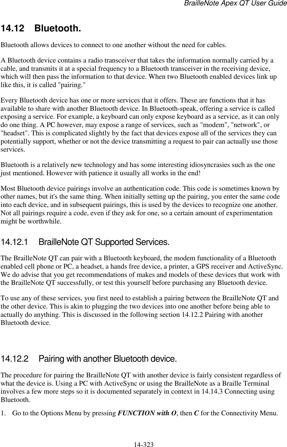 BrailleNote Apex QT User Guide  14-323   14.12  Bluetooth. Bluetooth allows devices to connect to one another without the need for cables.  A Bluetooth device contains a radio transceiver that takes the information normally carried by a cable, and transmits it at a special frequency to a Bluetooth transceiver in the receiving device, which will then pass the information to that device. When two Bluetooth enabled devices link up like this, it is called &quot;pairing.&quot; Every Bluetooth device has one or more services that it offers. These are functions that it has available to share with another Bluetooth device. In Bluetooth-speak, offering a service is called exposing a service. For example, a keyboard can only expose keyboard as a service, as it can only do one thing. A PC however, may expose a range of services, such as &quot;modem&quot;, &quot;network&quot;, or &quot;headset&quot;. This is complicated slightly by the fact that devices expose all of the services they can potentially support, whether or not the device transmitting a request to pair can actually use those services. Bluetooth is a relatively new technology and has some interesting idiosyncrasies such as the one just mentioned. However with patience it usually all works in the end! Most Bluetooth device pairings involve an authentication code. This code is sometimes known by other names, but it&apos;s the same thing. When initially setting up the pairing, you enter the same code into each device, and in subsequent pairings, this is used by the devices to recognize one another. Not all pairings require a code, even if they ask for one, so a certain amount of experimentation might be worthwhile.  14.12.1  BrailleNote QT Supported Services. The BrailleNote QT can pair with a Bluetooth keyboard, the modem functionality of a Bluetooth enabled cell phone or PC, a headset, a hands free device, a printer, a GPS receiver and ActiveSync. We do advise that you get recommendations of makes and models of these devices that work with the BrailleNote QT successfully, or test this yourself before purchasing any Bluetooth device. To use any of these services, you first need to establish a pairing between the BrailleNote QT and the other device. This is akin to plugging the two devices into one another before being able to actually do anything. This is discussed in the following section 14.12.2 Pairing with another Bluetooth device.   14.12.2  Pairing with another Bluetooth device. The procedure for pairing the BrailleNote QT with another device is fairly consistent regardless of what the device is. Using a PC with ActiveSync or using the BrailleNote as a Braille Terminal involves a few more steps so it is documented separately in context in 14.14.3 Connecting using Bluetooth. 1. Go to the Options Menu by pressing FUNCTION with O, then C for the Connectivity Menu. 