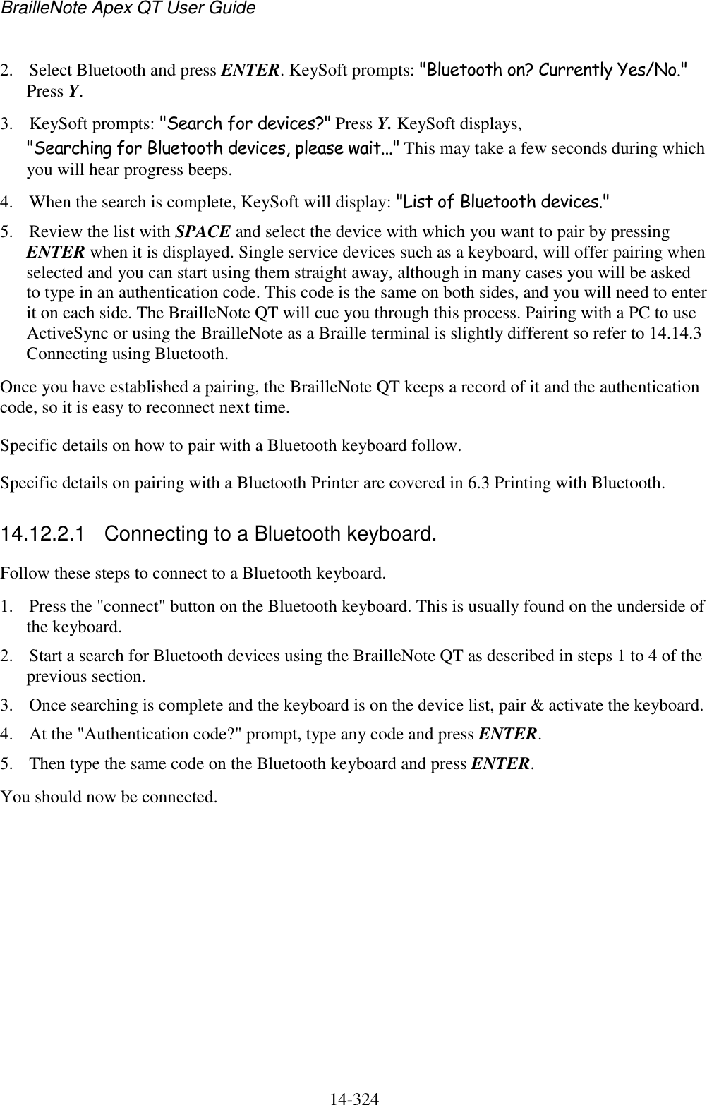BrailleNote Apex QT User Guide  14-324   2. Select Bluetooth and press ENTER. KeySoft prompts: &quot;Bluetooth on? Currently Yes/No.&quot; Press Y. 3. KeySoft prompts: &quot;Search for devices?&quot; Press Y. KeySoft displays, &quot;Searching for Bluetooth devices, please wait...&quot; This may take a few seconds during which you will hear progress beeps. 4. When the search is complete, KeySoft will display: &quot;List of Bluetooth devices.&quot;  5. Review the list with SPACE and select the device with which you want to pair by pressing ENTER when it is displayed. Single service devices such as a keyboard, will offer pairing when selected and you can start using them straight away, although in many cases you will be asked to type in an authentication code. This code is the same on both sides, and you will need to enter it on each side. The BrailleNote QT will cue you through this process. Pairing with a PC to use ActiveSync or using the BrailleNote as a Braille terminal is slightly different so refer to 14.14.3 Connecting using Bluetooth. Once you have established a pairing, the BrailleNote QT keeps a record of it and the authentication code, so it is easy to reconnect next time. Specific details on how to pair with a Bluetooth keyboard follow.  Specific details on pairing with a Bluetooth Printer are covered in 6.3 Printing with Bluetooth.  14.12.2.1  Connecting to a Bluetooth keyboard. Follow these steps to connect to a Bluetooth keyboard. 1. Press the &quot;connect&quot; button on the Bluetooth keyboard. This is usually found on the underside of the keyboard. 2. Start a search for Bluetooth devices using the BrailleNote QT as described in steps 1 to 4 of the previous section. 3. Once searching is complete and the keyboard is on the device list, pair &amp; activate the keyboard. 4. At the &quot;Authentication code?&quot; prompt, type any code and press ENTER. 5. Then type the same code on the Bluetooth keyboard and press ENTER. You should now be connected.   