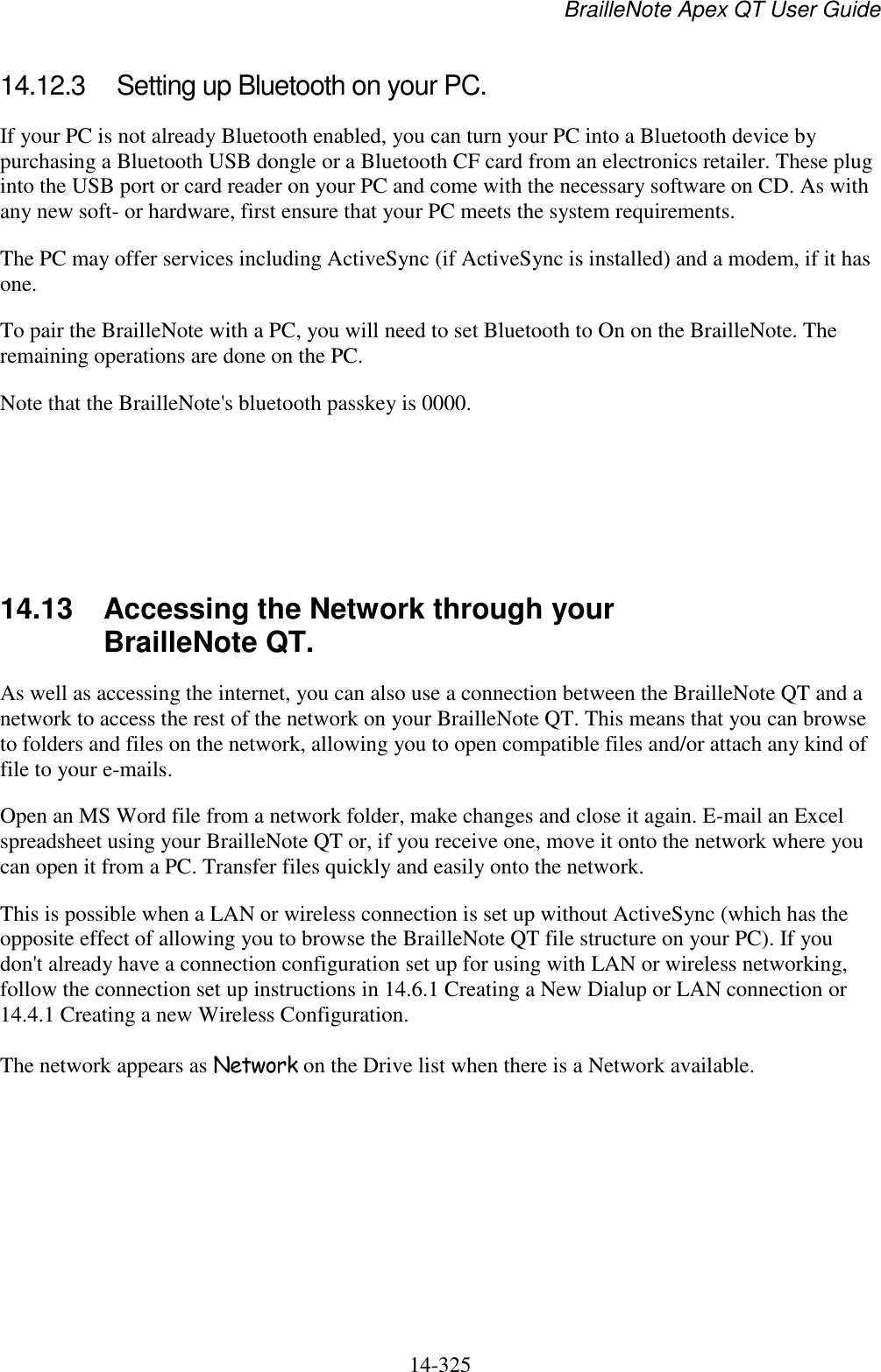 BrailleNote Apex QT User Guide  14-325   14.12.3  Setting up Bluetooth on your PC. If your PC is not already Bluetooth enabled, you can turn your PC into a Bluetooth device by purchasing a Bluetooth USB dongle or a Bluetooth CF card from an electronics retailer. These plug into the USB port or card reader on your PC and come with the necessary software on CD. As with any new soft- or hardware, first ensure that your PC meets the system requirements. The PC may offer services including ActiveSync (if ActiveSync is installed) and a modem, if it has one.  To pair the BrailleNote with a PC, you will need to set Bluetooth to On on the BrailleNote. The remaining operations are done on the PC. Note that the BrailleNote&apos;s bluetooth passkey is 0000.      14.13  Accessing the Network through your BrailleNote QT. As well as accessing the internet, you can also use a connection between the BrailleNote QT and a network to access the rest of the network on your BrailleNote QT. This means that you can browse to folders and files on the network, allowing you to open compatible files and/or attach any kind of file to your e-mails.  Open an MS Word file from a network folder, make changes and close it again. E-mail an Excel spreadsheet using your BrailleNote QT or, if you receive one, move it onto the network where you can open it from a PC. Transfer files quickly and easily onto the network. This is possible when a LAN or wireless connection is set up without ActiveSync (which has the opposite effect of allowing you to browse the BrailleNote QT file structure on your PC). If you don&apos;t already have a connection configuration set up for using with LAN or wireless networking, follow the connection set up instructions in 14.6.1 Creating a New Dialup or LAN connection or 14.4.1 Creating a new Wireless Configuration. The network appears as Network on the Drive list when there is a Network available.   