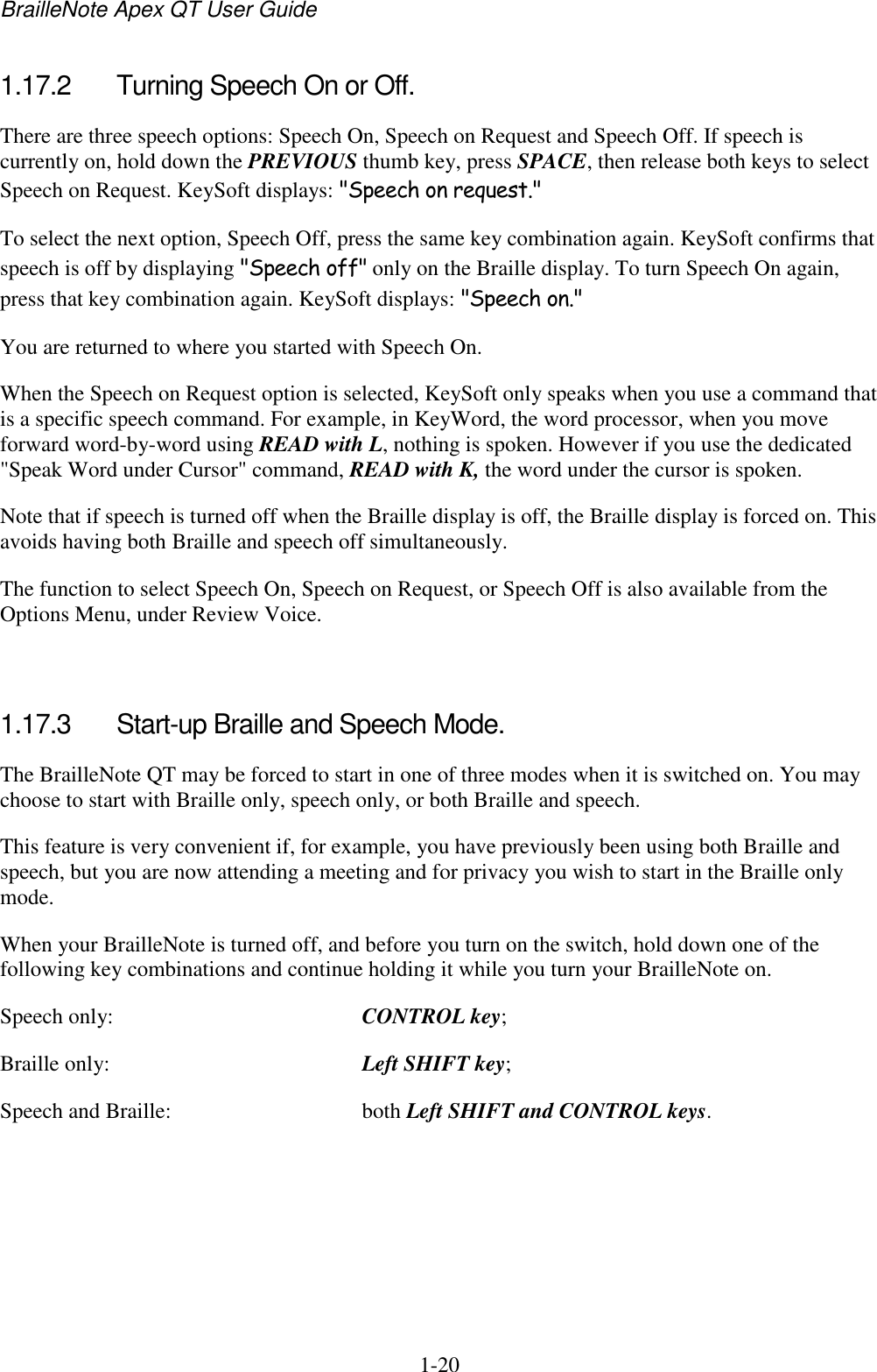 BrailleNote Apex QT User Guide  1-20   1.17.2  Turning Speech On or Off. There are three speech options: Speech On, Speech on Request and Speech Off. If speech is currently on, hold down the PREVIOUS thumb key, press SPACE, then release both keys to select Speech on Request. KeySoft displays: &quot;Speech on request.&quot; To select the next option, Speech Off, press the same key combination again. KeySoft confirms that speech is off by displaying &quot;Speech off&quot; only on the Braille display. To turn Speech On again, press that key combination again. KeySoft displays: &quot;Speech on.&quot; You are returned to where you started with Speech On. When the Speech on Request option is selected, KeySoft only speaks when you use a command that is a specific speech command. For example, in KeyWord, the word processor, when you move forward word-by-word using READ with L, nothing is spoken. However if you use the dedicated &quot;Speak Word under Cursor&quot; command, READ with K, the word under the cursor is spoken. Note that if speech is turned off when the Braille display is off, the Braille display is forced on. This avoids having both Braille and speech off simultaneously. The function to select Speech On, Speech on Request, or Speech Off is also available from the Options Menu, under Review Voice.   1.17.3  Start-up Braille and Speech Mode. The BrailleNote QT may be forced to start in one of three modes when it is switched on. You may choose to start with Braille only, speech only, or both Braille and speech. This feature is very convenient if, for example, you have previously been using both Braille and speech, but you are now attending a meeting and for privacy you wish to start in the Braille only mode. When your BrailleNote is turned off, and before you turn on the switch, hold down one of the following key combinations and continue holding it while you turn your BrailleNote on. Speech only:  CONTROL key; Braille only:  Left SHIFT key; Speech and Braille:  both Left SHIFT and CONTROL keys.  