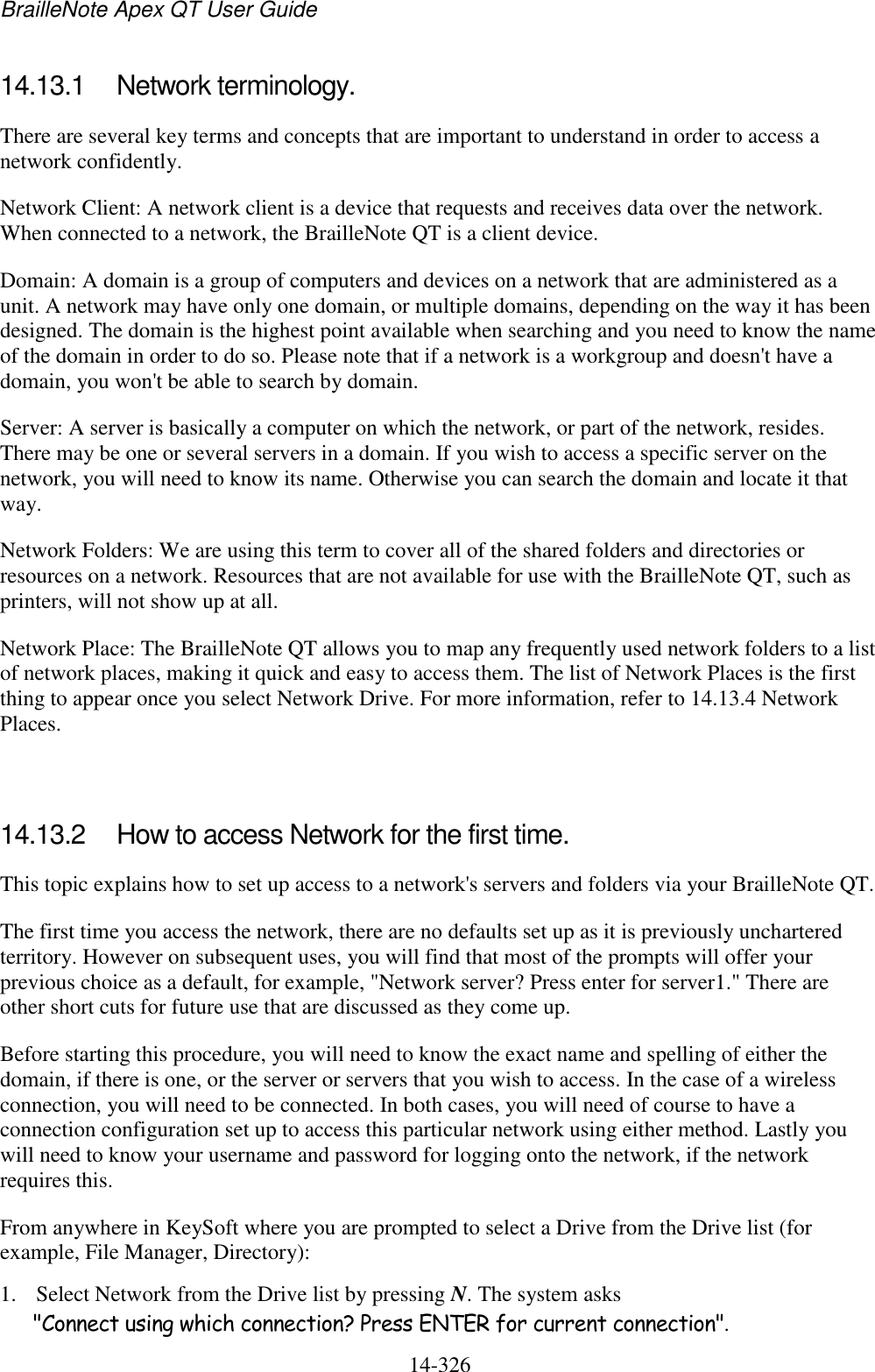 BrailleNote Apex QT User Guide  14-326   14.13.1  Network terminology. There are several key terms and concepts that are important to understand in order to access a network confidently. Network Client: A network client is a device that requests and receives data over the network. When connected to a network, the BrailleNote QT is a client device. Domain: A domain is a group of computers and devices on a network that are administered as a unit. A network may have only one domain, or multiple domains, depending on the way it has been designed. The domain is the highest point available when searching and you need to know the name of the domain in order to do so. Please note that if a network is a workgroup and doesn&apos;t have a domain, you won&apos;t be able to search by domain. Server: A server is basically a computer on which the network, or part of the network, resides. There may be one or several servers in a domain. If you wish to access a specific server on the network, you will need to know its name. Otherwise you can search the domain and locate it that way. Network Folders: We are using this term to cover all of the shared folders and directories or resources on a network. Resources that are not available for use with the BrailleNote QT, such as printers, will not show up at all. Network Place: The BrailleNote QT allows you to map any frequently used network folders to a list of network places, making it quick and easy to access them. The list of Network Places is the first thing to appear once you select Network Drive. For more information, refer to 14.13.4 Network Places.   14.13.2  How to access Network for the first time. This topic explains how to set up access to a network&apos;s servers and folders via your BrailleNote QT.  The first time you access the network, there are no defaults set up as it is previously unchartered territory. However on subsequent uses, you will find that most of the prompts will offer your previous choice as a default, for example, &quot;Network server? Press enter for server1.&quot; There are other short cuts for future use that are discussed as they come up. Before starting this procedure, you will need to know the exact name and spelling of either the domain, if there is one, or the server or servers that you wish to access. In the case of a wireless connection, you will need to be connected. In both cases, you will need of course to have a connection configuration set up to access this particular network using either method. Lastly you will need to know your username and password for logging onto the network, if the network requires this. From anywhere in KeySoft where you are prompted to select a Drive from the Drive list (for example, File Manager, Directory): 1. Select Network from the Drive list by pressing N. The system asks &quot;Connect using which connection? Press ENTER for current connection&quot;.  