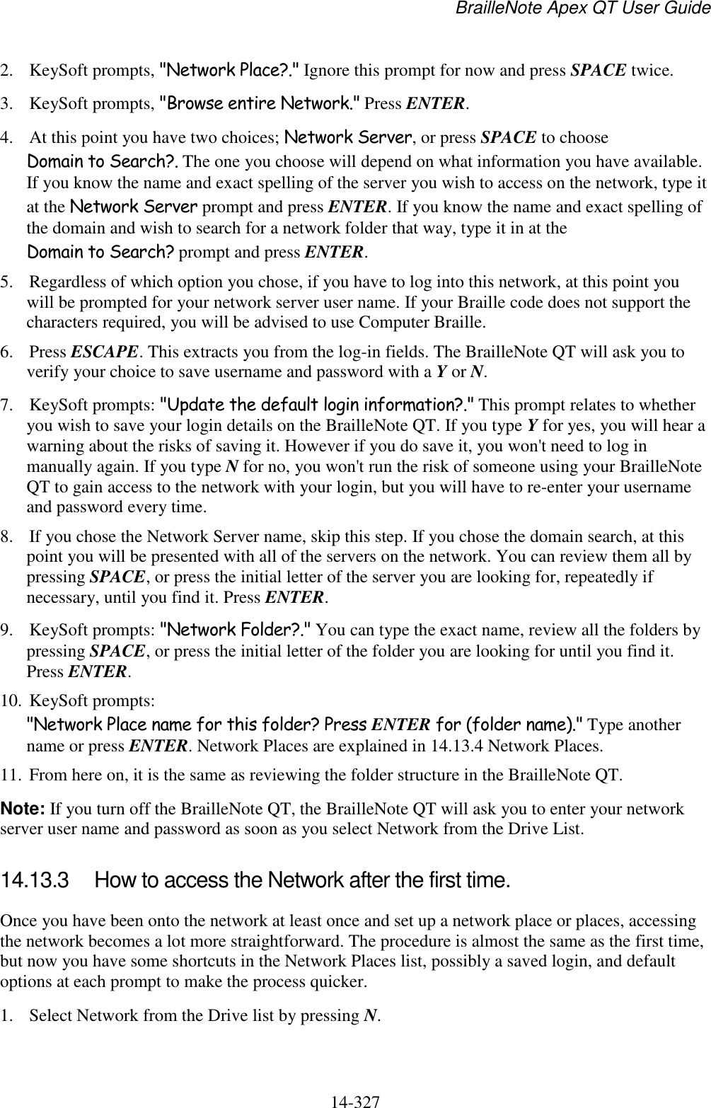 BrailleNote Apex QT User Guide  14-327   2. KeySoft prompts, &quot;Network Place?.&quot; Ignore this prompt for now and press SPACE twice.  3. KeySoft prompts, &quot;Browse entire Network.&quot; Press ENTER.  4. At this point you have two choices; Network Server, or press SPACE to choose Domain to Search?. The one you choose will depend on what information you have available. If you know the name and exact spelling of the server you wish to access on the network, type it at the Network Server prompt and press ENTER. If you know the name and exact spelling of the domain and wish to search for a network folder that way, type it in at the Domain to Search? prompt and press ENTER.  5. Regardless of which option you chose, if you have to log into this network, at this point you will be prompted for your network server user name. If your Braille code does not support the characters required, you will be advised to use Computer Braille.  6. Press ESCAPE. This extracts you from the log-in fields. The BrailleNote QT will ask you to verify your choice to save username and password with a Y or N. 7. KeySoft prompts: &quot;Update the default login information?.&quot; This prompt relates to whether you wish to save your login details on the BrailleNote QT. If you type Y for yes, you will hear a warning about the risks of saving it. However if you do save it, you won&apos;t need to log in manually again. If you type N for no, you won&apos;t run the risk of someone using your BrailleNote QT to gain access to the network with your login, but you will have to re-enter your username and password every time. 8. If you chose the Network Server name, skip this step. If you chose the domain search, at this point you will be presented with all of the servers on the network. You can review them all by pressing SPACE, or press the initial letter of the server you are looking for, repeatedly if necessary, until you find it. Press ENTER. 9. KeySoft prompts: &quot;Network Folder?.&quot; You can type the exact name, review all the folders by pressing SPACE, or press the initial letter of the folder you are looking for until you find it. Press ENTER. 10. KeySoft prompts: &quot;Network Place name for this folder? Press ENTER for (folder name).&quot; Type another name or press ENTER. Network Places are explained in 14.13.4 Network Places. 11. From here on, it is the same as reviewing the folder structure in the BrailleNote QT. Note: If you turn off the BrailleNote QT, the BrailleNote QT will ask you to enter your network server user name and password as soon as you select Network from the Drive List.   14.13.3  How to access the Network after the first time. Once you have been onto the network at least once and set up a network place or places, accessing the network becomes a lot more straightforward. The procedure is almost the same as the first time, but now you have some shortcuts in the Network Places list, possibly a saved login, and default options at each prompt to make the process quicker. 1. Select Network from the Drive list by pressing N. 