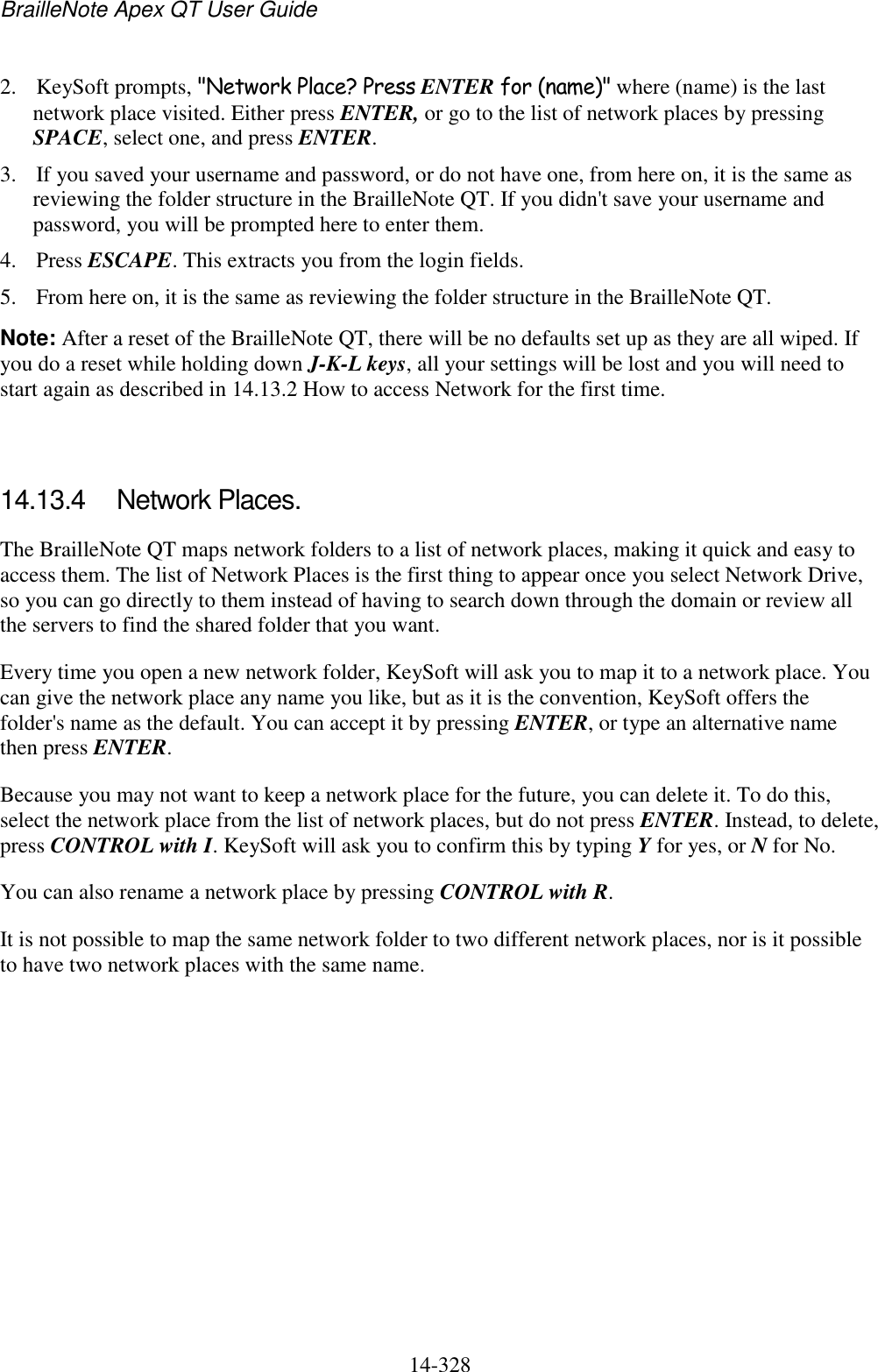 BrailleNote Apex QT User Guide  14-328   2. KeySoft prompts, &quot;Network Place? Press ENTER for (name)&quot; where (name) is the last network place visited. Either press ENTER, or go to the list of network places by pressing SPACE, select one, and press ENTER. 3. If you saved your username and password, or do not have one, from here on, it is the same as reviewing the folder structure in the BrailleNote QT. If you didn&apos;t save your username and password, you will be prompted here to enter them. 4. Press ESCAPE. This extracts you from the login fields. 5. From here on, it is the same as reviewing the folder structure in the BrailleNote QT. Note: After a reset of the BrailleNote QT, there will be no defaults set up as they are all wiped. If you do a reset while holding down J-K-L keys, all your settings will be lost and you will need to start again as described in 14.13.2 How to access Network for the first time.   14.13.4  Network Places. The BrailleNote QT maps network folders to a list of network places, making it quick and easy to access them. The list of Network Places is the first thing to appear once you select Network Drive, so you can go directly to them instead of having to search down through the domain or review all the servers to find the shared folder that you want. Every time you open a new network folder, KeySoft will ask you to map it to a network place. You can give the network place any name you like, but as it is the convention, KeySoft offers the folder&apos;s name as the default. You can accept it by pressing ENTER, or type an alternative name then press ENTER. Because you may not want to keep a network place for the future, you can delete it. To do this, select the network place from the list of network places, but do not press ENTER. Instead, to delete, press CONTROL with I. KeySoft will ask you to confirm this by typing Y for yes, or N for No. You can also rename a network place by pressing CONTROL with R. It is not possible to map the same network folder to two different network places, nor is it possible to have two network places with the same name.   