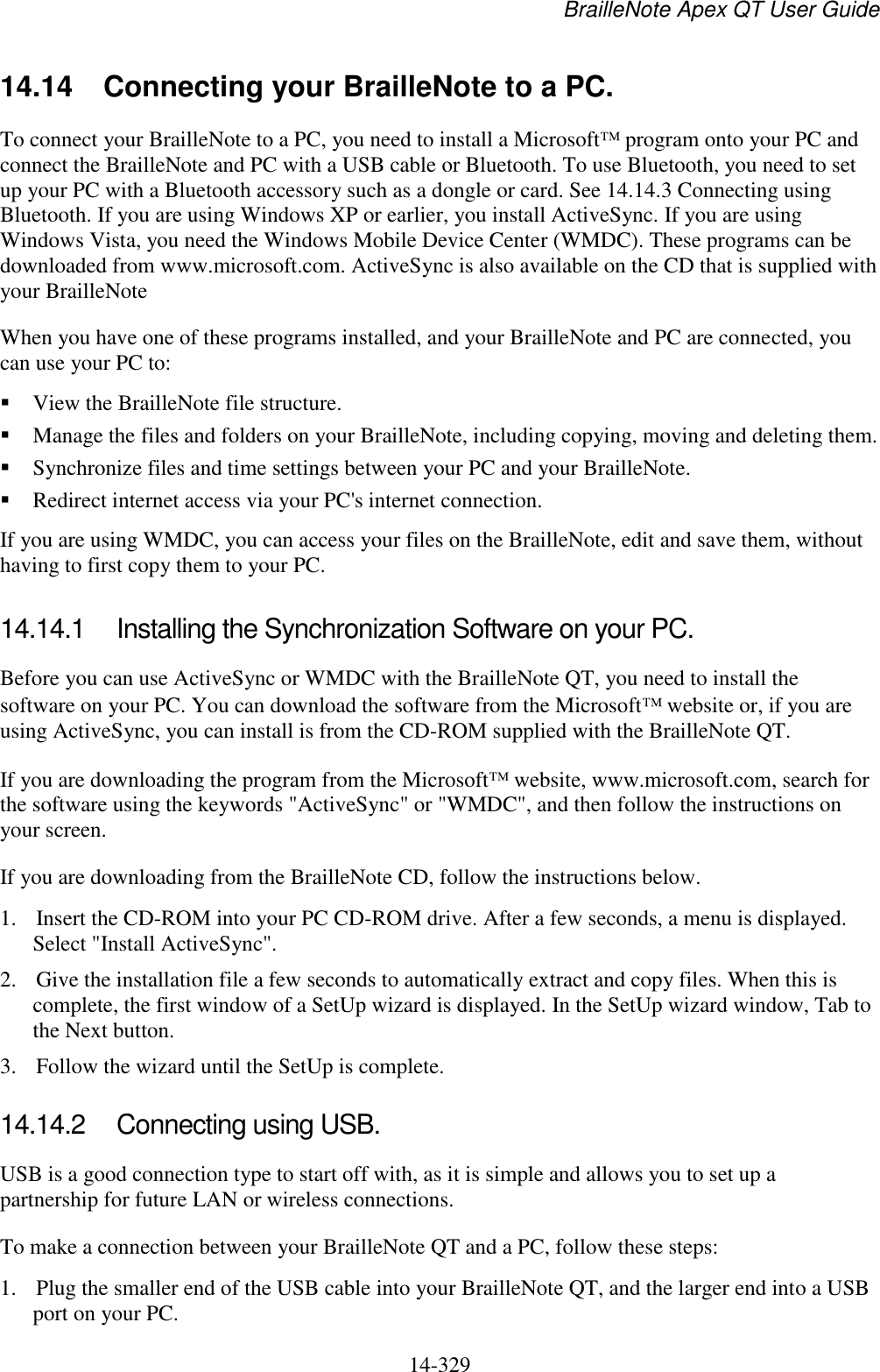 BrailleNote Apex QT User Guide  14-329   14.14 Connecting your BrailleNote to a PC. To connect your BrailleNote to a PC, you need to install a Microsoft  program onto your PC and connect the BrailleNote and PC with a USB cable or Bluetooth. To use Bluetooth, you need to set up your PC with a Bluetooth accessory such as a dongle or card. See 14.14.3 Connecting using Bluetooth. If you are using Windows XP or earlier, you install ActiveSync. If you are using Windows Vista, you need the Windows Mobile Device Center (WMDC). These programs can be downloaded from www.microsoft.com. ActiveSync is also available on the CD that is supplied with your BrailleNote When you have one of these programs installed, and your BrailleNote and PC are connected, you can use your PC to:  View the BrailleNote file structure.  Manage the files and folders on your BrailleNote, including copying, moving and deleting them.  Synchronize files and time settings between your PC and your BrailleNote.  Redirect internet access via your PC&apos;s internet connection. If you are using WMDC, you can access your files on the BrailleNote, edit and save them, without having to first copy them to your PC.  14.14.1  Installing the Synchronization Software on your PC. Before you can use ActiveSync or WMDC with the BrailleNote QT, you need to install the software on your PC. You can download the software from the Microsoft  website or, if you are using ActiveSync, you can install is from the CD-ROM supplied with the BrailleNote QT.  If you are downloading the program from the Microsoft  website, www.microsoft.com, search for the software using the keywords &quot;ActiveSync&quot; or &quot;WMDC&quot;, and then follow the instructions on your screen. If you are downloading from the BrailleNote CD, follow the instructions below. 1. Insert the CD-ROM into your PC CD-ROM drive. After a few seconds, a menu is displayed. Select &quot;Install ActiveSync&quot;.  2. Give the installation file a few seconds to automatically extract and copy files. When this is complete, the first window of a SetUp wizard is displayed. In the SetUp wizard window, Tab to the Next button. 3. Follow the wizard until the SetUp is complete.  14.14.2  Connecting using USB. USB is a good connection type to start off with, as it is simple and allows you to set up a partnership for future LAN or wireless connections. To make a connection between your BrailleNote QT and a PC, follow these steps: 1. Plug the smaller end of the USB cable into your BrailleNote QT, and the larger end into a USB port on your PC. 