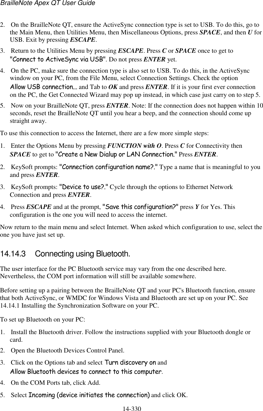 BrailleNote Apex QT User Guide  14-330   2. On the BrailleNote QT, ensure the ActiveSync connection type is set to USB. To do this, go to the Main Menu, then Utilities Menu, then Miscellaneous Options, press SPACE, and then U for USB. Exit by pressing ESCAPE.  3. Return to the Utilities Menu by pressing ESCAPE. Press C or SPACE once to get to &quot;Connect to ActiveSync via USB&quot;. Do not press ENTER yet. 4. On the PC, make sure the connection type is also set to USB. To do this, in the ActiveSync window on your PC, from the File Menu, select Connection Settings. Check the option Allow USB connection... and Tab to OK and press ENTER. If it is your first ever connection on the PC, the Get Connected Wizard may pop up instead, in which case just carry on to step 5. 5. Now on your BrailleNote QT, press ENTER. Note: If the connection does not happen within 10 seconds, reset the BrailleNote QT until you hear a beep, and the connection should come up straight away. To use this connection to access the Internet, there are a few more simple steps: 1. Enter the Options Menu by pressing FUNCTION with O. Press C for Connectivity then SPACE to get to &quot;Create a New Dialup or LAN Connection.&quot; Press ENTER. 2. KeySoft prompts: &quot;Connection configuration name?.&quot; Type a name that is meaningful to you and press ENTER. 3. KeySoft prompts: &quot;Device to use?.&quot; Cycle through the options to Ethernet Network Connection and press ENTER.  4. Press ESCAPE and at the prompt, &quot;Save this configuration?&quot; press Y for Yes. This configuration is the one you will need to access the internet. Now return to the main menu and select Internet. When asked which configuration to use, select the one you have just set up.  14.14.3  Connecting using Bluetooth. The user interface for the PC Bluetooth service may vary from the one described here. Nevertheless, the COM port information will still be available somewhere.  Before setting up a pairing between the BrailleNote QT and your PC&apos;s Bluetooth function, ensure that both ActiveSync, or WMDC for Windows Vista and Bluetooth are set up on your PC. See 14.14.1 Installing the Synchronization Software on your PC. To set up Bluetooth on your PC:  1. Install the Bluetooth driver. Follow the instructions supplied with your Bluetooth dongle or card. 2. Open the Bluetooth Devices Control Panel.  3. Click on the Options tab and select Turn discovery on and Allow Bluetooth devices to connect to this computer.  4. On the COM Ports tab, click Add.  5. Select Incoming (device initiates the connection) and click OK.  